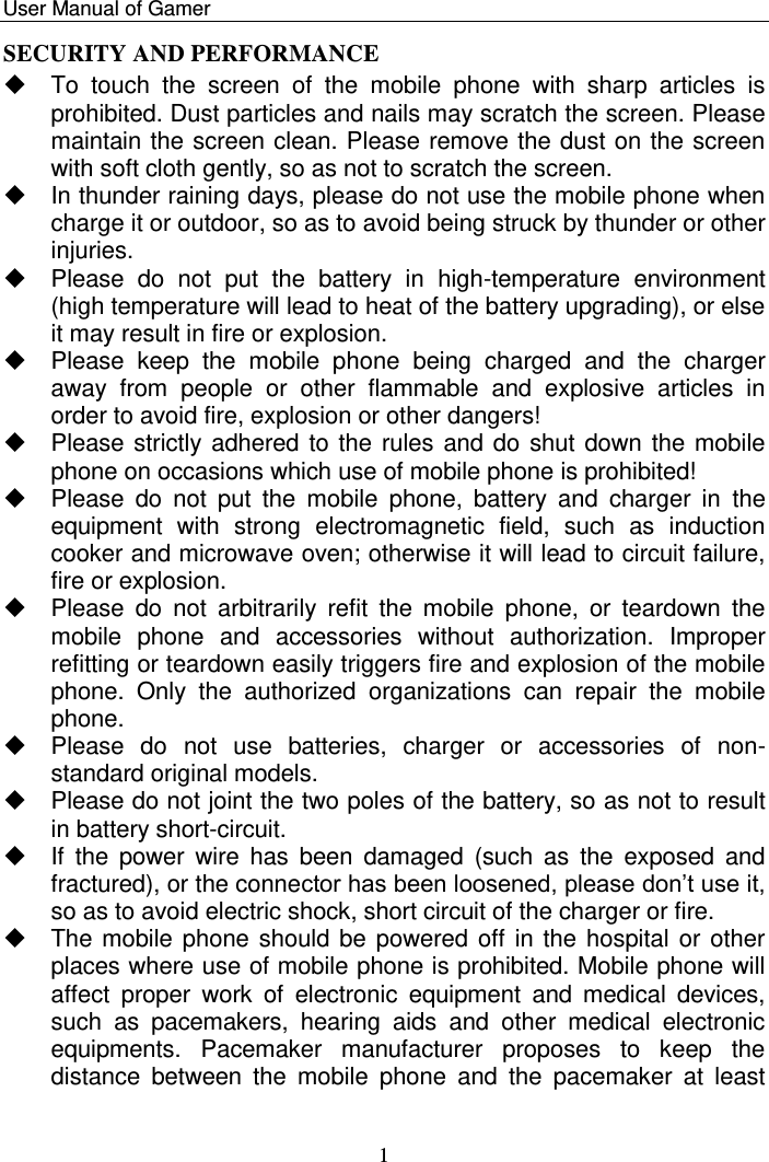    User Manual of Gamer   1 SECURITY AND PERFORMANCE   To  touch  the  screen  of  the  mobile  phone  with  sharp  articles  is prohibited. Dust particles and nails may scratch the screen. Please maintain the screen clean. Please remove the dust on the screen with soft cloth gently, so as not to scratch the screen.    In thunder raining days, please do not use the mobile phone when charge it or outdoor, so as to avoid being struck by thunder or other injuries.     Please  do  not  put  the  battery  in  high-temperature  environment (high temperature will lead to heat of the battery upgrading), or else it may result in fire or explosion.    Please  keep  the  mobile  phone  being  charged  and  the  charger away  from  people  or  other  flammable  and  explosive  articles  in order to avoid fire, explosion or other dangers!    Please strictly adhered to the rules and do shut down the mobile phone on occasions which use of mobile phone is prohibited!    Please  do  not  put  the  mobile  phone,  battery  and  charger  in  the equipment  with  strong  electromagnetic  field,  such  as  induction cooker and microwave oven; otherwise it will lead to circuit failure, fire or explosion.    Please  do  not  arbitrarily  refit  the  mobile  phone,  or  teardown  the mobile  phone  and  accessories  without  authorization.  Improper refitting or teardown easily triggers fire and explosion of the mobile phone.  Only  the  authorized  organizations  can  repair  the  mobile phone.    Please  do  not  use  batteries,  charger  or  accessories  of  non-standard original models.    Please do not joint the two poles of the battery, so as not to result in battery short-circuit.   If  the  power  wire  has  been  damaged  (such  as  the  exposed  and fractured), or the connector has been loosened, please don‟t use it, so as to avoid electric shock, short circuit of the charger or fire.    The mobile phone should be powered off in the hospital or other places where use of mobile phone is prohibited. Mobile phone will affect  proper  work  of  electronic  equipment  and  medical  devices, such  as  pacemakers,  hearing  aids  and  other  medical  electronic equipments.  Pacemaker  manufacturer  proposes  to  keep  the distance  between  the  mobile  phone  and  the  pacemaker  at  least 