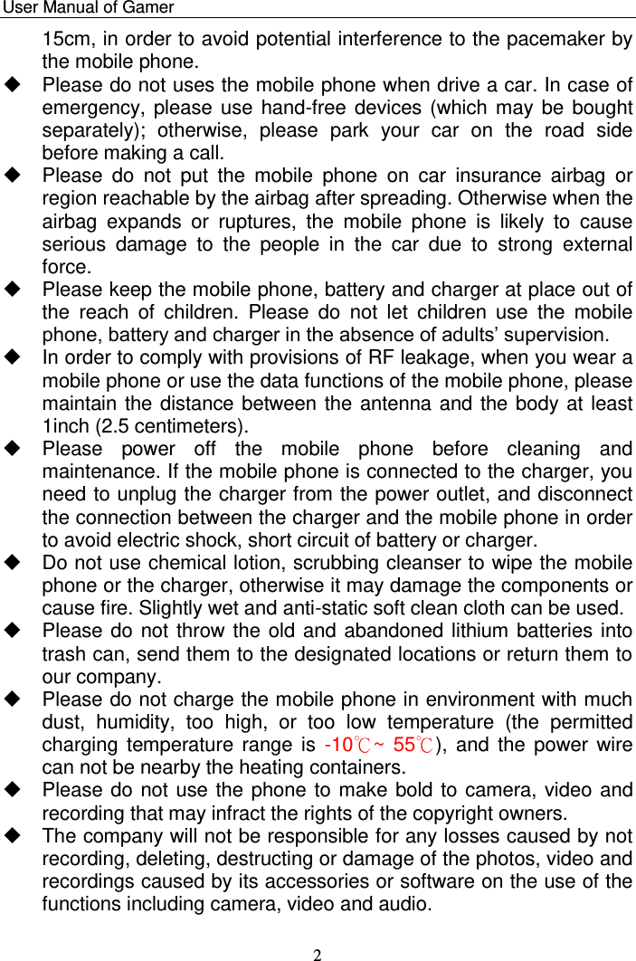    User Manual of Gamer   2 15cm, in order to avoid potential interference to the pacemaker by the mobile phone.    Please do not uses the mobile phone when drive a car. In case of emergency, please use hand-free devices (which may be  bought separately);  otherwise,  please  park  your  car  on  the  road  side before making a call.   Please  do  not  put  the  mobile  phone  on  car  insurance  airbag  or region reachable by the airbag after spreading. Otherwise when the airbag  expands  or  ruptures,  the  mobile  phone  is  likely  to  cause serious  damage  to  the  people  in  the  car  due  to  strong  external force.   Please keep the mobile phone, battery and charger at place out of the  reach  of  children.  Please  do  not  let  children  use  the  mobile phone, battery and charger in the absence of adults‟ supervision.    In order to comply with provisions of RF leakage, when you wear a mobile phone or use the data functions of the mobile phone, please maintain the distance between the antenna and the body at least 1inch (2.5 centimeters).    Please  power  off  the  mobile  phone  before  cleaning  and maintenance. If the mobile phone is connected to the charger, you need to unplug the charger from the power outlet, and disconnect the connection between the charger and the mobile phone in order to avoid electric shock, short circuit of battery or charger.    Do not use chemical lotion, scrubbing cleanser to wipe the mobile phone or the charger, otherwise it may damage the components or cause fire. Slightly wet and anti-static soft clean cloth can be used.    Please do not throw the old and abandoned lithium batteries into trash can, send them to the designated locations or return them to our company.    Please do not charge the mobile phone in environment with much dust,  humidity,  too  high,  or  too  low  temperature  (the  permitted charging temperature range  is  -10℃~  55℃), and  the  power wire can not be nearby the heating containers.    Please do not use the phone to make bold to camera, video and recording that may infract the rights of the copyright owners.    The company will not be responsible for any losses caused by not recording, deleting, destructing or damage of the photos, video and recordings caused by its accessories or software on the use of the functions including camera, video and audio.  