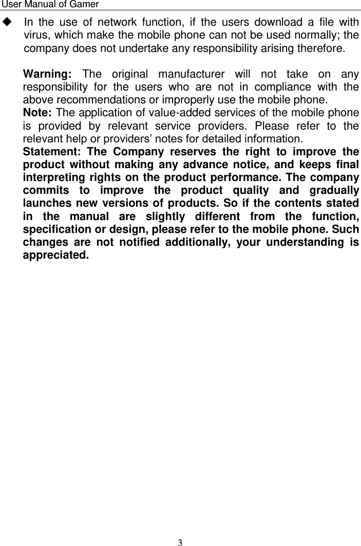    User Manual of Gamer   3   In  the  use  of  network  function,  if  the  users  download  a  file  with virus, which make the mobile phone can not be used normally; the company does not undertake any responsibility arising therefore.   Warning:  The  original  manufacturer  will  not  take  on  any responsibility  for  the  users  who  are  not  in  compliance  with  the above recommendations or improperly use the mobile phone. Note: The application of value-added services of the mobile phone is  provided  by  relevant  service  providers.  Please  refer  to  the relevant help or providers‟ notes for detailed information. Statement:  The  Company  reserves  the  right  to  improve  the product without making any advance  notice, and keeps  final interpreting rights on the product performance. The company commits  to  improve  the  product  quality  and  gradually launches new versions of products. So if the contents stated in  the  manual  are  slightly  different  from  the  function, specification or design, please refer to the mobile phone. Such changes  are  not  notified  additionally,  your  understanding  is appreciated.  