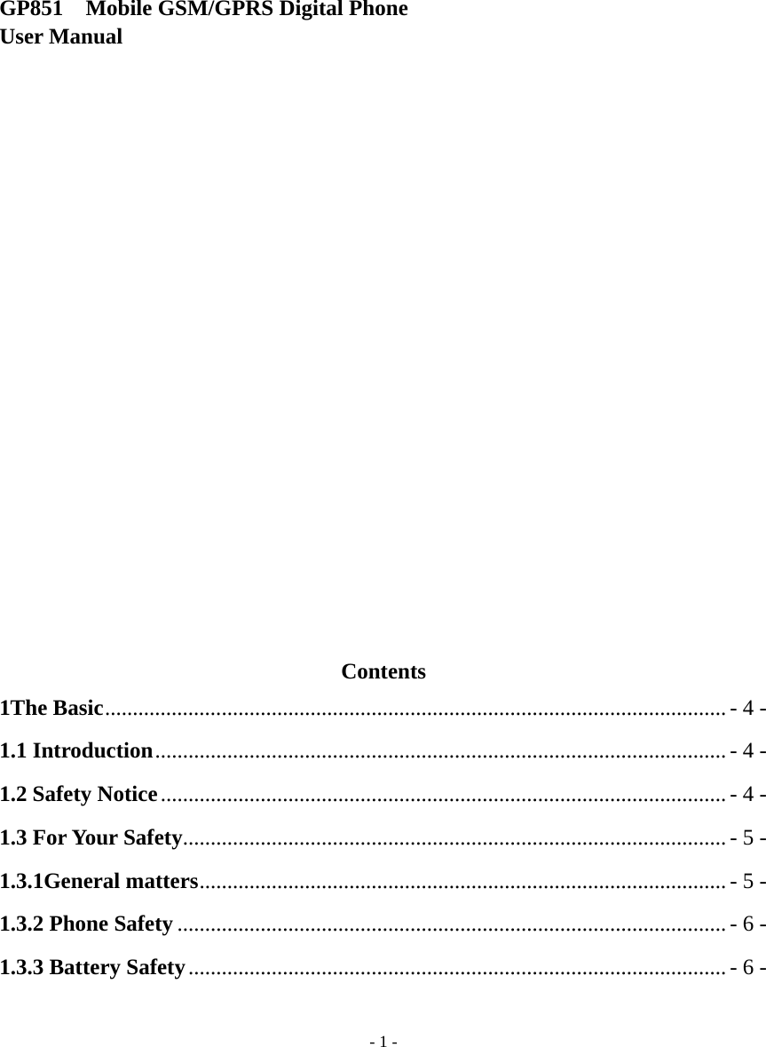   - 1 -      GP851    Mobile GSM/GPRS Digital Phone     User Manual                      Contents 1The Basic ................................................................................................................ - 4 - 1.1 Introduction ....................................................................................................... - 4 - 1.2 Safety Notice ...................................................................................................... - 4 - 1.3 For Your Safety .................................................................................................. - 5 - 1.3.1General matters ............................................................................................... - 5 - 1.3.2 Phone Safety ................................................................................................... - 6 - 1.3.3 Battery Safety ................................................................................................. - 6 - 