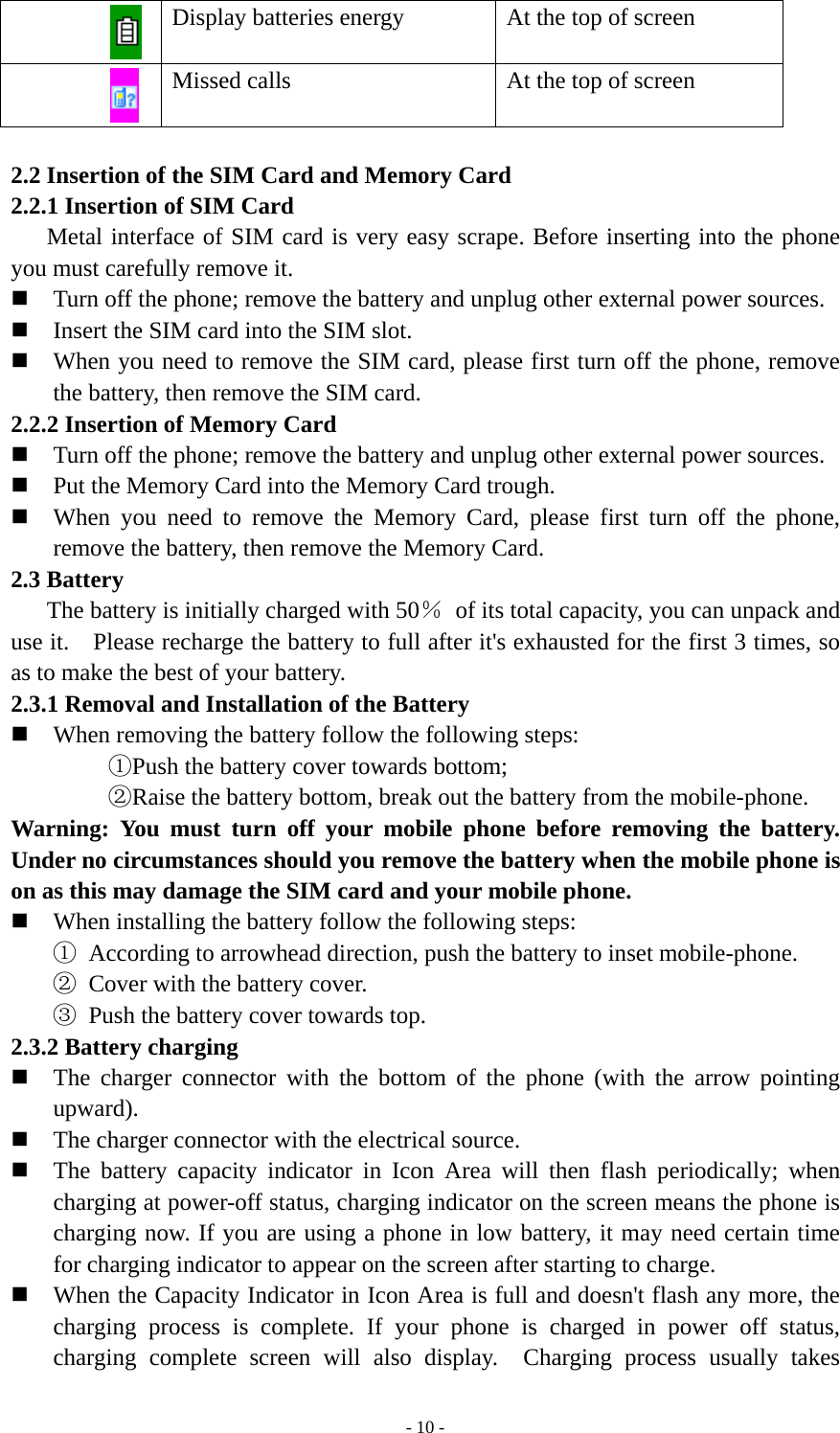   - 10 - Display batteries energy  At the top of screen  Missed calls    At the top of screen  2.2 Insertion of the SIM Card and Memory Card 2.2.1 Insertion of SIM Card Metal interface of SIM card is very easy scrape. Before inserting into the phone you must carefully remove it.  Turn off the phone; remove the battery and unplug other external power sources.  Insert the SIM card into the SIM slot.  When you need to remove the SIM card, please first turn off the phone, remove the battery, then remove the SIM card. 2.2.2 Insertion of Memory Card  Turn off the phone; remove the battery and unplug other external power sources.  Put the Memory Card into the Memory Card trough.  When you need to remove the Memory Card, please first turn off the phone, remove the battery, then remove the Memory Card. 2.3 Battery         The battery is initially charged with 50％  of its total capacity, you can unpack and use it.    Please recharge the battery to full after it&apos;s exhausted for the first 3 times, so as to make the best of your battery. 2.3.1 Removal and Installation of the Battery  When removing the battery follow the following steps: ①Push the battery cover towards bottom; ②Raise the battery bottom, break out the battery from the mobile-phone. Warning: You must turn off your mobile phone before removing the battery. Under no circumstances should you remove the battery when the mobile phone is on as this may damage the SIM card and your mobile phone.  When installing the battery follow the following steps: ① According to arrowhead direction, push the battery to inset mobile-phone. ② Cover with the battery cover. ③ Push the battery cover towards top. 2.3.2 Battery charging  The charger connector with the bottom of the phone (with the arrow pointing upward).  The charger connector with the electrical source.  The battery capacity indicator in Icon Area will then flash periodically; when charging at power-off status, charging indicator on the screen means the phone is charging now. If you are using a phone in low battery, it may need certain time for charging indicator to appear on the screen after starting to charge.  When the Capacity Indicator in Icon Area is full and doesn&apos;t flash any more, the charging process is complete. If your phone is charged in power off status, charging complete screen will also display.  Charging process usually takes 