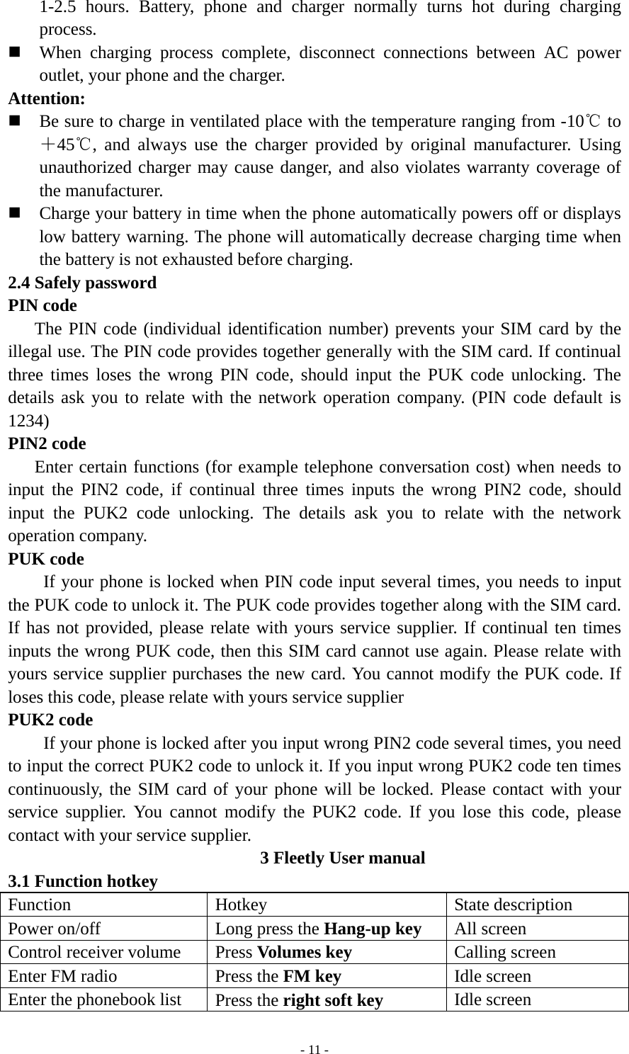   - 11 -1-2.5 hours. Battery, phone and charger normally turns hot during charging process.  When charging process complete, disconnect connections between AC power outlet, your phone and the charger. Attention:  Be sure to charge in ventilated place with the temperature ranging from -10℃ to ＋45℃, and always use the charger provided by original manufacturer. Using unauthorized charger may cause danger, and also violates warranty coverage of the manufacturer.  Charge your battery in time when the phone automatically powers off or displays low battery warning. The phone will automatically decrease charging time when the battery is not exhausted before charging. 2.4 Safely password PIN code    The PIN code (individual identification number) prevents your SIM card by the illegal use. The PIN code provides together generally with the SIM card. If continual three times loses the wrong PIN code, should input the PUK code unlocking. The details ask you to relate with the network operation company. (PIN code default is 1234) PIN2 code    Enter certain functions (for example telephone conversation cost) when needs to input the PIN2 code, if continual three times inputs the wrong PIN2 code, should input the PUK2 code unlocking. The details ask you to relate with the network operation company. PUK code         If your phone is locked when PIN code input several times, you needs to input the PUK code to unlock it. The PUK code provides together along with the SIM card. If has not provided, please relate with yours service supplier. If continual ten times inputs the wrong PUK code, then this SIM card cannot use again. Please relate with yours service supplier purchases the new card. You cannot modify the PUK code. If loses this code, please relate with yours service supplier PUK2 code         If your phone is locked after you input wrong PIN2 code several times, you need to input the correct PUK2 code to unlock it. If you input wrong PUK2 code ten times continuously, the SIM card of your phone will be locked. Please contact with your service supplier. You cannot modify the PUK2 code. If you lose this code, please contact with your service supplier. 3 Fleetly User manual 3.1 Function hotkey   Function Hotkey  State description Power on/off  Long press the Hang-up key All screen Control receiver volume  Press Volumes key Calling screen Enter FM radio  Press the FM key Idle screen Enter the phonebook list  Press the right soft key Idle screen 