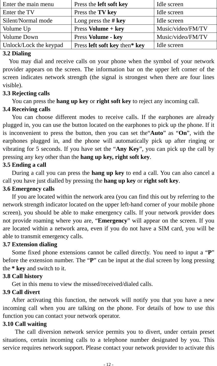   - 12 -Enter the main menu  Press the left soft key   Idle screen Enter the TV  Press the TV key Idle screen Silent/Normal mode  Long press the # key Idle screen Volume Up  Press Volume + key Music/video/FM/TV Volume Down  Press Volume - key Music/video/FM/TV Unlock/Lock the keypad  Press left soft key then* key Idle screen 3.2 Dialing   You may dial and receive calls on your phone when the symbol of your network provider appears on the screen. The information bar on the upper left corner of the screen indicates network strength (the signal is strongest when there are four lines visible). 3.3 Rejecting calls    You can press the hang up key or right soft key to reject any incoming call. 3.4 Receiving calls    You can choose different modes to receive calls. If the earphones are already plugged in, you can use the button located on the earphones to pick up the phone. If it is inconvenient to press the button, then you can set the“Auto” as “On”, with the earphones plugged in, and the phone will automatically pick up after ringing or vibrating for 5 seconds. If you have set the “Any Key”, you can pick up the call by pressing any key other than the hang up key, right soft key. 3.5 Ending a call       During a call you can press the hang up key to end a call. You can also cancel a call you have just dialled by pressing the hang up key or right soft key. 3.6 Emergency calls       If you are located within the network area (you can find this out by referring to the network strength indicator located on the upper left-hand corner of your mobile phone screen), you should be able to make emergency calls. If your network provider does not provide roaming where you are, “Emergency” will appear on the screen. If you are located within a network area, even if you do not have a SIM card, you will be able to transmit emergency calls. 3.7 Extension dialing     Some fixed phone extensions cannot be called directly. You need to input a “P” before the extension number. The “P” can be input at the dial screen by long pressing the * key and switch to it. 3.8 Call history       Get in this menu to view the missed/received/dialed calls. 3.9 Call divert    After activating this function, the network will notify you that you have a new incoming call when you are talking on the phone. For details of how to use this function you can contact your network operator. 3.10 Call waiting     The call diversion network service permits you to divert, under certain preset situations, certain incoming calls to a telephone number designated by you. This service requires network support. Please contact your network provider to activate this 