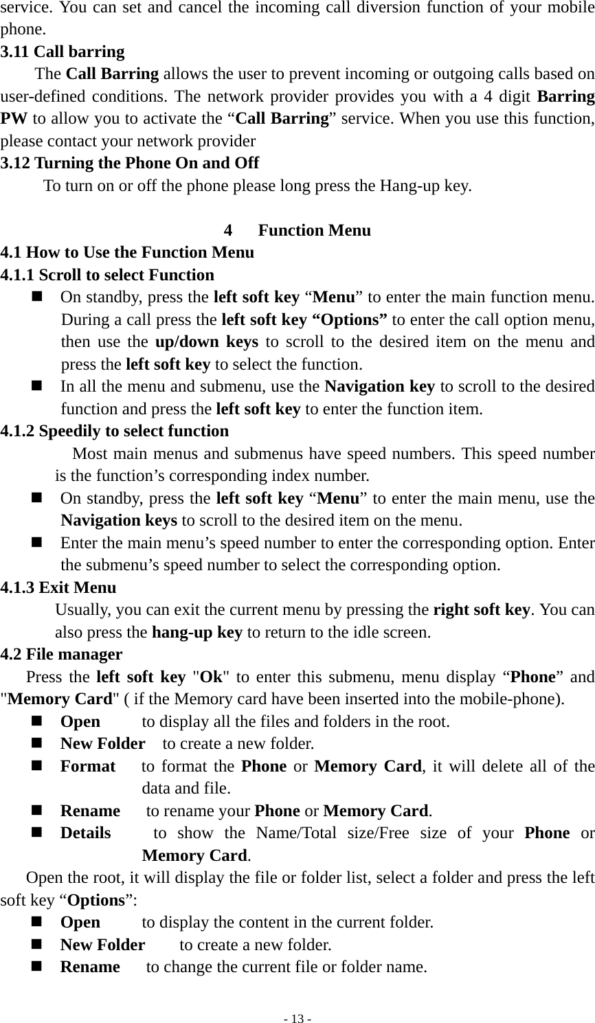   - 13 -service. You can set and cancel the incoming call diversion function of your mobile phone. 3.11 Call barring     The Call Barring allows the user to prevent incoming or outgoing calls based on user-defined conditions. The network provider provides you with a 4 digit Barring PW to allow you to activate the “Call Barring” service. When you use this function, please contact your network provider 3.12 Turning the Phone On and Off           To turn on or off the phone please long press the Hang-up key.  4   Function Menu 4.1 How to Use the Function Menu 4.1.1 Scroll to select Function  On standby, press the left soft key “Menu” to enter the main function menu. During a call press the left soft key “Options” to enter the call option menu, then use the up/down keys to scroll to the desired item on the menu and press the left soft key to select the function.  In all the menu and submenu, use the Navigation key to scroll to the desired function and press the left soft key to enter the function item. 4.1.2 Speedily to select function   Most main menus and submenus have speed numbers. This speed number is the function’s corresponding index number.  On standby, press the left soft key “Menu” to enter the main menu, use the Navigation keys to scroll to the desired item on the menu.  Enter the main menu’s speed number to enter the corresponding option. Enter the submenu’s speed number to select the corresponding option. 4.1.3 Exit Menu Usually, you can exit the current menu by pressing the right soft key. You can also press the hang-up key to return to the idle screen. 4.2 File manager Press the left soft key &quot;Ok&quot; to enter this submenu, menu display “Phone” and &quot;Memory Card&quot; ( if the Memory card have been inserted into the mobile-phone).  Open  to display all the files and folders in the root.  New Folder    to create a new folder.  Format   to format the Phone or Memory Card, it will delete all of the data and file.    Rename   to rename your Phone or Memory Card.  Details    to show the Name/Total size/Free size of your Phone or Memory Card. Open the root, it will display the file or folder list, select a folder and press the left soft key “Options”:  Open  to display the content in the current folder.  New Folder    to create a new folder.  Rename       to change the current file or folder name. 