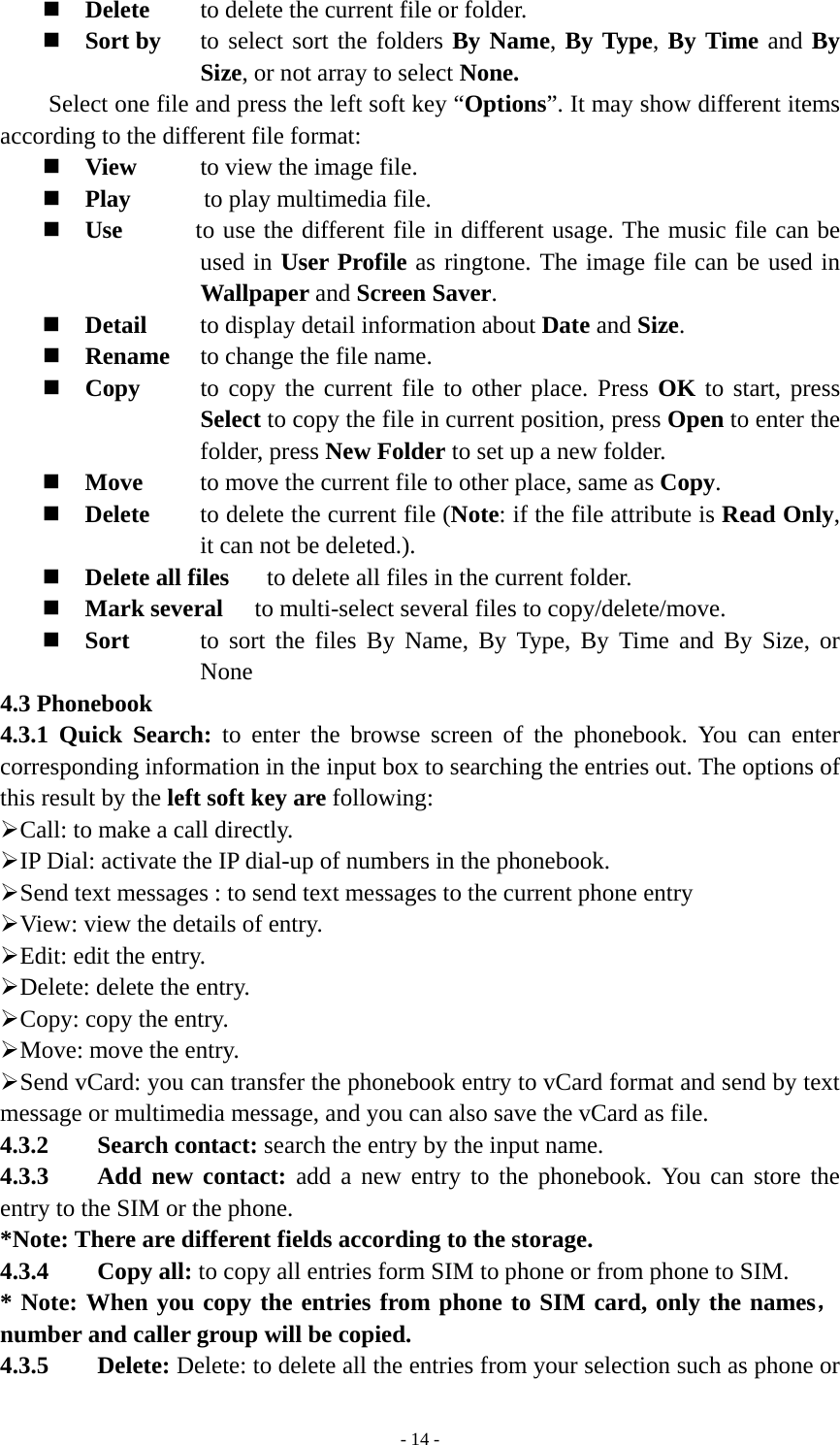   - 14 - Delete  to delete the current file or folder.  Sort by  to select sort the folders By Name, By Type, By Time and By Size, or not array to select None. Select one file and press the left soft key “Options”. It may show different items according to the different file format:  View  to view the image file.    Play      to play multimedia file.  Use      to use the different file in different usage. The music file can be used in User Profile as ringtone. The image file can be used in  Wallpaper and Screen Saver.  Detail  to display detail information about Date and Size.  Rename  to change the file name.  Copy  to copy the current file to other place. Press OK to start, press Select to copy the file in current position, press Open to enter the folder, press New Folder to set up a new folder.  Move  to move the current file to other place, same as Copy.  Delete  to delete the current file (Note: if the file attribute is Read Only, it can not be deleted.).  Delete all files    to delete all files in the current folder.    Mark several  to multi-select several files to copy/delete/move.  Sort  to sort the files By Name, By Type, By Time and By Size, or None 4.3 Phonebook 4.3.1 Quick Search: to enter the browse screen of the phonebook. You can enter corresponding information in the input box to searching the entries out. The options of this result by the left soft key are following: ¾ Call: to make a call directly. ¾ IP Dial: activate the IP dial-up of numbers in the phonebook. ¾ Send text messages : to send text messages to the current phone entry ¾ View: view the details of entry. ¾ Edit: edit the entry. ¾ Delete: delete the entry. ¾ Copy: copy the entry. ¾ Move: move the entry. ¾ Send vCard: you can transfer the phonebook entry to vCard format and send by text message or multimedia message, and you can also save the vCard as file. 4.3.2    Search contact: search the entry by the input name. 4.3.3    Add new contact: add a new entry to the phonebook. You can store the entry to the SIM or the phone. *Note: There are different fields according to the storage. 4.3.4    Copy all: to copy all entries form SIM to phone or from phone to SIM.   * Note: When you copy the entries from phone to SIM card, only the names， number and caller group will be copied. 4.3.5    Delete: Delete: to delete all the entries from your selection such as phone or 