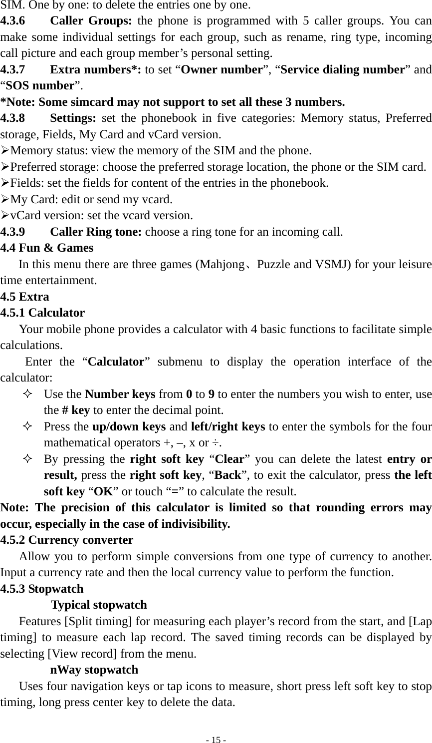   - 15 -SIM. One by one: to delete the entries one by one. 4.3.6    Caller Groups: the phone is programmed with 5 caller groups. You can make some individual settings for each group, such as rename, ring type, incoming call picture and each group member’s personal setting. 4.3.7    Extra numbers*: to set “Owner number”, “Service dialing number” and “SOS number”. *Note: Some simcard may not support to set all these 3 numbers. 4.3.8    Settings: set the phonebook in five categories: Memory status, Preferred storage, Fields, My Card and vCard version. ¾ Memory status: view the memory of the SIM and the phone.   ¾ Preferred storage: choose the preferred storage location, the phone or the SIM card. ¾ Fields: set the fields for content of the entries in the phonebook. ¾ My Card: edit or send my vcard. ¾ vCard version: set the vcard version. 4.3.9    Caller Ring tone: choose a ring tone for an incoming call. 4.4 Fun &amp; Games In this menu there are three games (Mahjong、Puzzle and VSMJ) for your leisure time entertainment. 4.5 Extra 4.5.1 Calculator Your mobile phone provides a calculator with 4 basic functions to facilitate simple calculations. Enter the “Calculator” submenu to display the operation interface of the calculator:  Use the Number keys from 0 to 9 to enter the numbers you wish to enter, use the # key to enter the decimal point.  Press the up/down keys and left/right keys to enter the symbols for the four mathematical operators +, –, x or ÷.  By pressing the right soft key “Clear” you can delete the latest entry or result, press the right soft key, “Back”, to exit the calculator, press the left soft key “OK” or touch “=” to calculate the result. Note: The precision of this calculator is limited so that rounding errors may occur, especially in the case of indivisibility. 4.5.2 Currency converter Allow you to perform simple conversions from one type of currency to another. Input a currency rate and then the local currency value to perform the function. 4.5.3 Stopwatch Typical stopwatch Features [Split timing] for measuring each player’s record from the start, and [Lap timing] to measure each lap record. The saved timing records can be displayed by selecting [View record] from the menu.  nWay stopwatch Uses four navigation keys or tap icons to measure, short press left soft key to stop timing, long press center key to delete the data. 