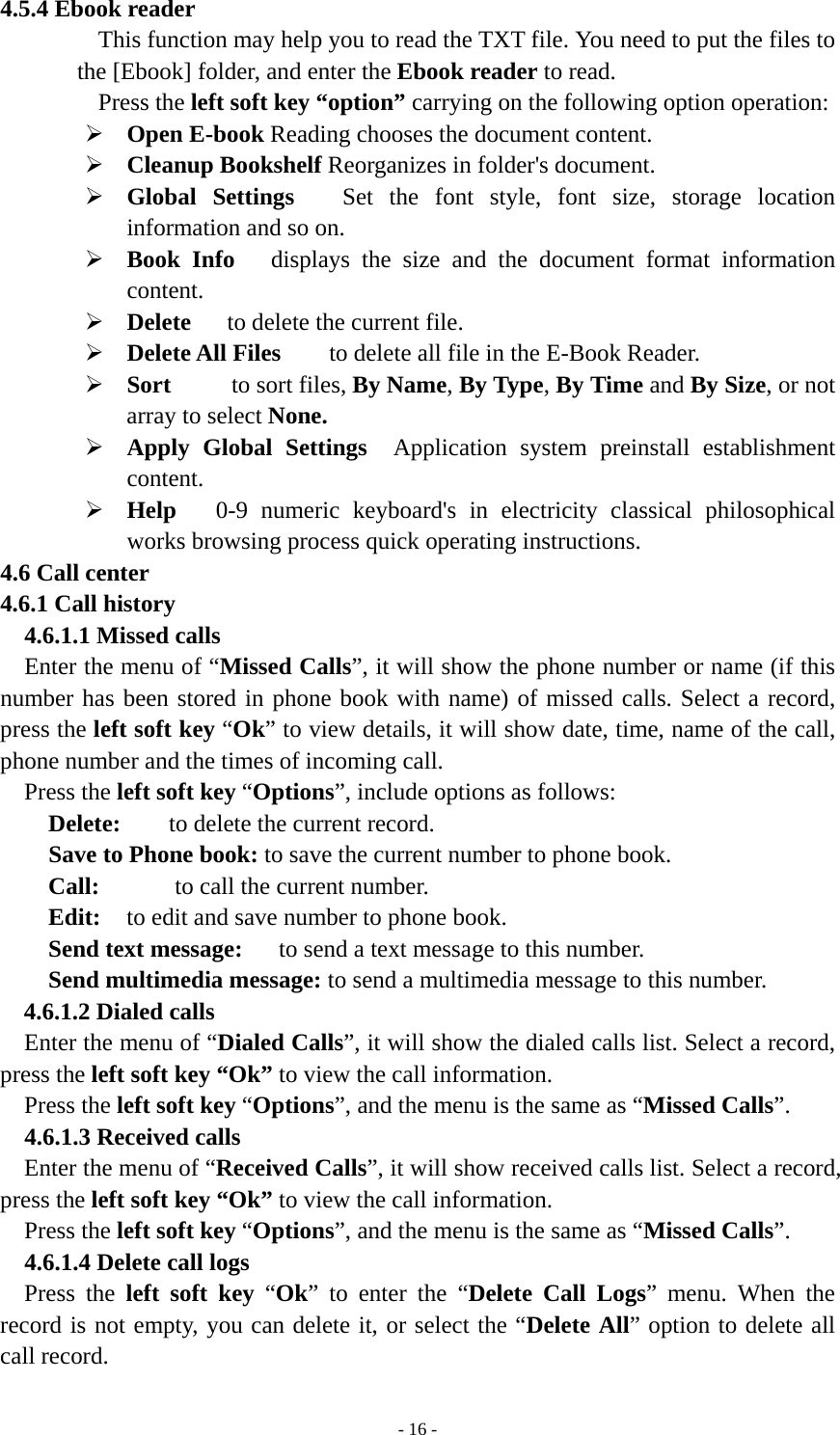   - 16 -4.5.4 Ebook reader This function may help you to read the TXT file. You need to put the files to the [Ebook] folder, and enter the Ebook reader to read. Press the left soft key “option” carrying on the following option operation: ¾ Open E-book Reading chooses the document content. ¾ Cleanup Bookshelf Reorganizes in folder&apos;s document. ¾ Global Settings   Set the font style, font size, storage location information and so on. ¾ Book Info   displays the size and the document format information content. ¾ Delete      to delete the current file. ¾ Delete All Files        to delete all file in the E-Book Reader. ¾ Sort     to sort files, By Name, By Type, By Time and By Size, or not array to select None.      ¾ Apply Global Settings  Application system preinstall establishment content. ¾ Help   0-9 numeric keyboard&apos;s in electricity classical philosophical works browsing process quick operating instructions. 4.6 Call center 4.6.1 Call history   4.6.1.1 Missed calls Enter the menu of “Missed Calls”, it will show the phone number or name (if this number has been stored in phone book with name) of missed calls. Select a record, press the left soft key “Ok” to view details, it will show date, time, name of the call, phone number and the times of incoming call. Press the left soft key “Options”, include options as follows:       Delete:   to delete the current record. Save to Phone book: to save the current number to phone book.     Call:       to call the current number.     Edit:  to edit and save number to phone book.     Send text message:      to send a text message to this number.     Send multimedia message: to send a multimedia message to this number. 4.6.1.2 Dialed calls Enter the menu of “Dialed Calls”, it will show the dialed calls list. Select a record, press the left soft key “Ok” to view the call information.   Press the left soft key “Options”, and the menu is the same as “Missed Calls”. 4.6.1.3 Received calls Enter the menu of “Received Calls”, it will show received calls list. Select a record, press the left soft key “Ok” to view the call information.     Press the left soft key “Options”, and the menu is the same as “Missed Calls”. 4.6.1.4 Delete call logs   Press the left soft key “Ok” to enter the “Delete Call Logs” menu. When the record is not empty, you can delete it, or select the “Delete All” option to delete all call record. 