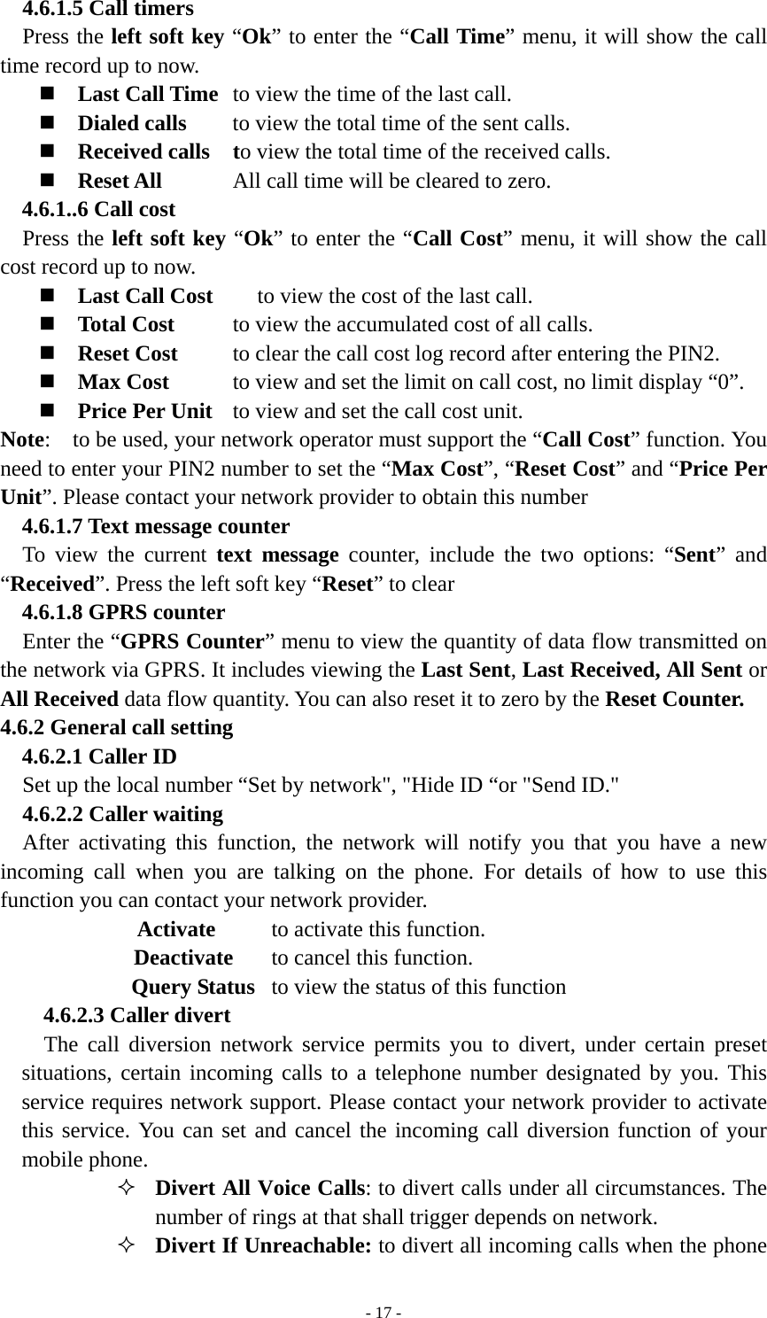   - 17 -  4.6.1.5 Call timers Press the left soft key “Ok” to enter the “Call Time” menu, it will show the call time record up to now.  Last Call Time  to view the time of the last call.  Dialed calls  to view the total time of the sent calls.  Received calls  to view the total time of the received calls.  Reset All    All call time will be cleared to zero. 4.6.1..6 Call cost Press the left soft key “Ok” to enter the “Call Cost” menu, it will show the call cost record up to now.  Last Call Cost        to view the cost of the last call.  Total Cost  to view the accumulated cost of all calls.   Reset Cost  to clear the call cost log record after entering the PIN2.  Max Cost  to view and set the limit on call cost, no limit display “0”.  Price Per Unit  to view and set the call cost unit. Note:    to be used, your network operator must support the “Call Cost” function. You need to enter your PIN2 number to set the “Max Cost”, “Reset Cost” and “Price Per Unit”. Please contact your network provider to obtain this number 4.6.1.7 Text message counter To view the current text message counter, include the two options: “Sent” and “Received”. Press the left soft key “Reset” to clear 4.6.1.8 GPRS counter   Enter the “GPRS Counter” menu to view the quantity of data flow transmitted on the network via GPRS. It includes viewing the Last Sent, Last Received, All Sent or All Received data flow quantity. You can also reset it to zero by the Reset Counter. 4.6.2 General call setting 4.6.2.1 Caller ID Set up the local number “Set by network&quot;, &quot;Hide ID “or &quot;Send ID.&quot; 4.6.2.2 Caller waiting   After activating this function, the network will notify you that you have a new incoming call when you are talking on the phone. For details of how to use this function you can contact your network provider. Activate   to activate this function. Deactivate  to cancel this function. Query Status  to view the status of this function 4.6.2.3 Caller divert     The call diversion network service permits you to divert, under certain preset situations, certain incoming calls to a telephone number designated by you. This service requires network support. Please contact your network provider to activate this service. You can set and cancel the incoming call diversion function of your mobile phone.    Divert All Voice Calls: to divert calls under all circumstances. The number of rings at that shall trigger depends on network.  Divert If Unreachable: to divert all incoming calls when the phone 