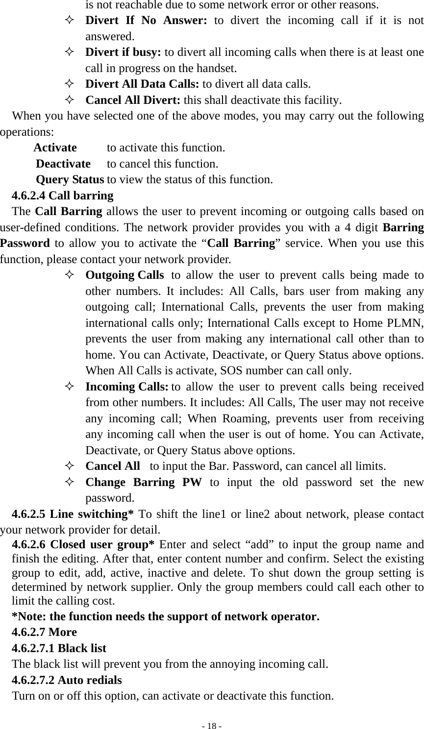   - 18 -is not reachable due to some network error or other reasons.  Divert If No Answer: to divert the incoming call if it is not answered.  Divert if busy: to divert all incoming calls when there is at least one call in progress on the handset.  Divert All Data Calls: to divert all data calls.  Cancel All Divert: this shall deactivate this facility.   When you have selected one of the above modes, you may carry out the following operations:  Activate   to activate this function. Deactivate  to cancel this function. Query Status to view the status of this function. 4.6.2.4 Call barring     The Call Barring allows the user to prevent incoming or outgoing calls based on user-defined conditions. The network provider provides you with a 4 digit Barring Password to allow you to activate the “Call Barring” service. When you use this function, please contact your network provider.    Outgoing Calls  to allow the user to prevent calls being made to other numbers. It includes: All Calls, bars user from making any outgoing call; International Calls, prevents the user from making international calls only; International Calls except to Home PLMN, prevents the user from making any international call other than to home. You can Activate, Deactivate, or Query Status above options. When All Calls is activate, SOS number can call only.        Incoming Calls: to allow the user to prevent calls being received from other numbers. It includes: All Calls, The user may not receive any incoming call; When Roaming, prevents user from receiving any incoming call when the user is out of home. You can Activate, Deactivate, or Query Status above options.  Cancel All  to input the Bar. Password, can cancel all limits.  Change Barring PW to input the old password set the new password. 4.6.2.5 Line switching* To shift the line1 or line2 about network, please contact your network provider for detail. 4.6.2.6 Closed user group* Enter and select “add” to input the group name and finish the editing. After that, enter content number and confirm. Select the existing group to edit, add, active, inactive and delete. To shut down the group setting is determined by network supplier. Only the group members could call each other to limit the calling cost. *Note: the function needs the support of network operator. 4.6.2.7 More 4.6.2.7.1 Black list   The black list will prevent you from the annoying incoming call. 4.6.2.7.2 Auto redials Turn on or off this option, can activate or deactivate this function. 
