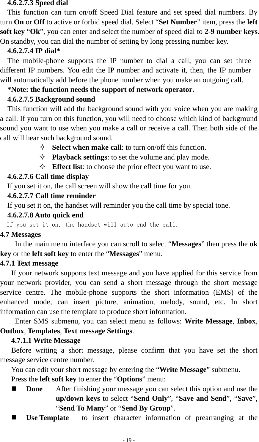   - 19 -4.6.2.7.3 Speed dial This function can turn on/off Speed Dial feature and set speed dial numbers. By turn On or Off to active or forbid speed dial. Select “Set Number” item, press the left soft key “Ok”, you can enter and select the number of speed dial to 2-9 number keys. On standby, you can dial the number of setting by long pressing number key. 4.6.2.7.4 IP dial* The mobile-phone supports the IP number to dial a call; you can set three different IP numbers. You edit the IP number and activate it, then, the IP number will automatically add before the phone number when you make an outgoing call.   *Note: the function needs the support of network operator. 4.6.2.7.5 Background sound This function will add the background sound with you voice when you are making a call. If you turn on this function, you will need to choose which kind of background sound you want to use when you make a call or receive a call. Then both side of the call will hear such background sound.  Select when make call: to turn on/off this function.  Playback settings: to set the volume and play mode.  Effect list: to choose the prior effect you want to use. 4.6.2.7.6 Call time display If you set it on, the call screen will show the call time for you. 4.6.2.7.7 Call time reminder If you set it on, the handset will reminder you the call time by special tone. 4.6.2.7.8 Auto quick end If you set it on, the handset will auto end the call. 4.7 Messages In the main menu interface you can scroll to select “Messages” then press the ok key or the left soft key to enter the “Messages” menu.   4.7.1 Text message If your network supports text message and you have applied for this service from your network provider, you can send a short message through the short message service centre. The mobile-phone supports the short information (EMS) of the enhanced mode, can insert picture, animation, melody, sound, etc. In short information can use the template to produce short information.   Enter SMS submenu, you can select menu as follows: Write Message, Inbox, Outbox, Templates, Text message Settings.  4.7.1.1 Write Message Before writing a short message, please confirm that you have set the short message service centre number.   You can edit your short message by entering the “Write Message” submenu. Press the left soft key to enter the “Options” menu:  Done  After finishing your message you can select this option and use the up/down keys to select “Send Only”, “Save and Send”, “Save”, “Send To Many” or “Send By Group”.   Use Template    to insert character information of prearranging at the 