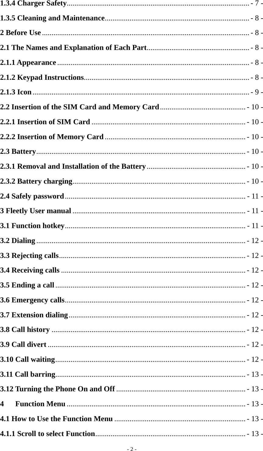   - 2 -1.3.4 Charger Safety ................................................................................................ - 7 - 1.3.5 Cleaning and Maintenance ............................................................................ - 8 - 2 Before Use ............................................................................................................. - 8 - 2.1 The Names and Explanation of Each Part...................................................... - 8 - 2.1.1 Appearance ..................................................................................................... - 8 - 2.1.2 Keypad Instructions ....................................................................................... - 8 - 2.1.3 Icon .................................................................................................................. - 9 - 2.2 Insertion of the SIM Card and Memory Card ............................................. - 10 - 2.2.1 Insertion of SIM Card ................................................................................. - 10 - 2.2.2 Insertion of Memory Card .......................................................................... - 10 - 2.3 Battery .............................................................................................................. - 10 - 2.3.1 Removal and Installation of the Battery .................................................... - 10 - 2.3.2 Battery charging ........................................................................................... - 10 - 2.4 Safely password ............................................................................................... - 11 - 3 Fleetly User manual ........................................................................................... - 11 - 3.1 Function hotkey ............................................................................................... - 11 - 3.2 Dialing .............................................................................................................. - 12 - 3.3 Rejecting calls .................................................................................................. - 12 - 3.4 Receiving calls ................................................................................................. - 12 - 3.5 Ending a call .................................................................................................... - 12 - 3.6 Emergency calls ............................................................................................... - 12 - 3.7 Extension dialing ............................................................................................. - 12 - 3.8 Call history ...................................................................................................... - 12 - 3.9 Call divert ........................................................................................................ - 12 - 3.10 Call waiting .................................................................................................... - 12 - 3.11 Call barring .................................................................................................... - 13 - 3.12 Turning the Phone On and Off .................................................................... - 13 - 4   Function Menu .............................................................................................. - 13 - 4.1 How to Use the Function Menu ..................................................................... - 13 - 4.1.1 Scroll to select Function ............................................................................... - 13 - 