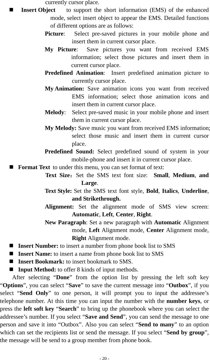   - 20 -currently cursor place.  Insert Object    to support the short information (EMS) of the enhanced mode, select insert object to appear the EMS. Detailed functions of different options are as follows:   Picture:   Select pre-saved pictures in your mobile phone and insert them in current cursor place. My Picture:  Save pictures you want from received EMS information; select those pictures and insert them in current cursor place. Predefined Animation:  Insert predefined animation picture to currently cursor place. My Animation:  Save animation icons you want from received EMS information; select those animation icons and insert them in current cursor place. Melody:  Select pre-saved music in your mobile phone and insert them in current cursor place. My Melody: Save music you want from received EMS information; select those music and insert them in current cursor place. Predefined Sound: Select predefined sound of system in your mobile-phone and insert it in current cursor place.  Format Text  to under this menu, you can set format of text:             Text Size：Set the SMS text font size:  Small,  Medium,  and Large. Text Style: Set the SMS text font style, Bold, Italics, Underline, and Strikethrough. Alignment:  Set the alignment mode of SMS view screen:  Automatic, Left, Center, Right.  New Paragraph: Set a new paragraph with Automatic Alignment mode, Left Alignment mode, Center Alignment mode, Right Alignment mode.    Insert Number: to insert a number from phone book list to SMS  Insert Name: to insert a name from phone book list to SMS  Insert Bookmark: to insert bookmark to SMS.  Input Method: to offer 8 kinds of input methods. After selecting “Done” from the option list by pressing the left soft key “Options”, you can select “Save” to save the current message into “Outbox”, if you select “Send Only” to one person, it will prompt you to input the addressee’s telephone number. At this time you can input the number with the number keys, or press the left soft key “Search” to bring up the phonebook where you can select the addressee’s number. If you select “Save and Send”, you can send the message to one person and save it into “Outbox”. Also you can select “Send to many” to an option which can set the recipients list or send the message. If you select “Send by group”, the message will be send to a group member from phone book. 