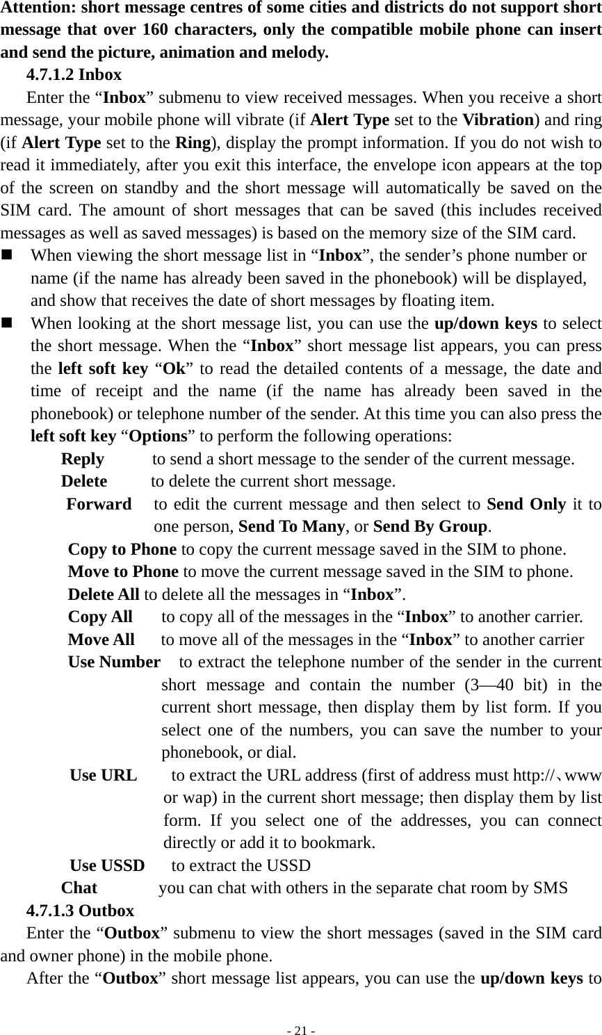   - 21 -Attention: short message centres of some cities and districts do not support short message that over 160 characters, only the compatible mobile phone can insert and send the picture, animation and melody. 4.7.1.2 Inbox Enter the “Inbox” submenu to view received messages. When you receive a short message, your mobile phone will vibrate (if Alert Type set to the Vibration) and ring (if Alert Type set to the Ring), display the prompt information. If you do not wish to read it immediately, after you exit this interface, the envelope icon appears at the top of the screen on standby and the short message will automatically be saved on the SIM card. The amount of short messages that can be saved (this includes received messages as well as saved messages) is based on the memory size of the SIM card.  When viewing the short message list in “Inbox”, the sender’s phone number or name (if the name has already been saved in the phonebook) will be displayed, and show that receives the date of short messages by floating item.  When looking at the short message list, you can use the up/down keys to select the short message. When the “Inbox” short message list appears, you can press the left soft key “Ok” to read the detailed contents of a message, the date and time of receipt and the name (if the name has already been saved in the phonebook) or telephone number of the sender. At this time you can also press the left soft key “Options” to perform the following operations:   Reply    to send a short message to the sender of the current message.     Delete     to delete the current short message. Forward  to edit the current message and then select to Send Only it to one person, Send To Many, or Send By Group.  Copy to Phone to copy the current message saved in the SIM to phone. Move to Phone to move the current message saved in the SIM to phone. Delete All to delete all the messages in “Inbox”. Copy All  to copy all of the messages in the “Inbox” to another carrier. Move All   to move all of the messages in the “Inbox” to another carrier Use Number   to extract the telephone number of the sender in the current short message and contain the number (3—40 bit) in the current short message, then display them by list form. If you select one of the numbers, you can save the number to your phonebook, or dial.   Use URL    to extract the URL address (first of address must http://、www or wap) in the current short message; then display them by list form. If you select one of the addresses, you can connect directly or add it to bookmark. Use USSD      to extract the USSD Chat       you can chat with others in the separate chat room by SMS 4.7.1.3 Outbox Enter the “Outbox” submenu to view the short messages (saved in the SIM card and owner phone) in the mobile phone.   After the “Outbox” short message list appears, you can use the up/down keys to 