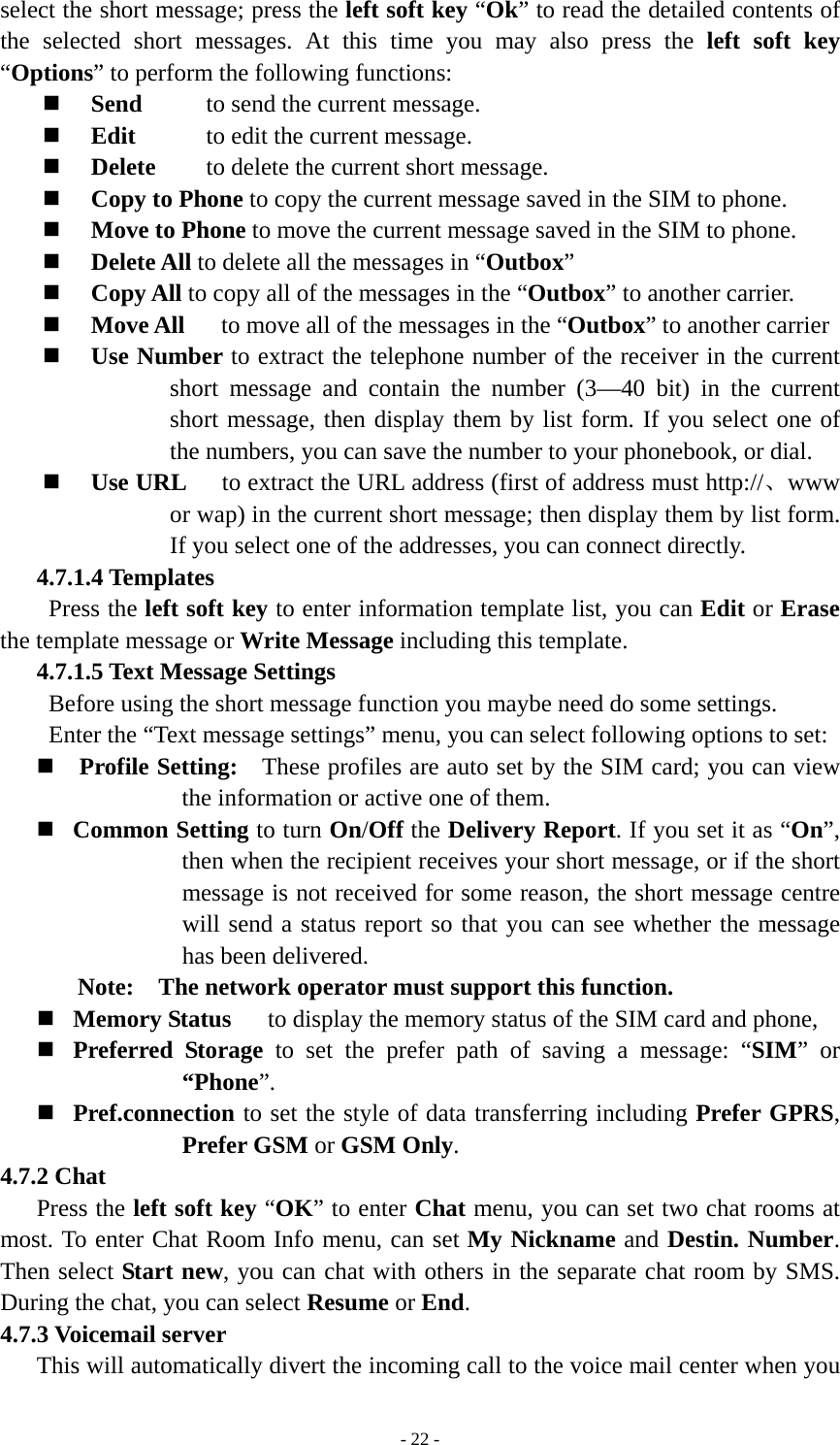   - 22 -select the short message; press the left soft key “Ok” to read the detailed contents of the selected short messages. At this time you may also press the left soft key “Options” to perform the following functions:    Send        to send the current message.  Edit        to edit the current message.  Delete    to delete the current short message.  Copy to Phone to copy the current message saved in the SIM to phone.  Move to Phone to move the current message saved in the SIM to phone.  Delete All to delete all the messages in “Outbox”  Copy All to copy all of the messages in the “Outbox” to another carrier.  Move All   to move all of the messages in the “Outbox” to another carrier  Use Number to extract the telephone number of the receiver in the current short message and contain the number (3—40 bit) in the current short message, then display them by list form. If you select one of the numbers, you can save the number to your phonebook, or dial.  Use URL   to extract the URL address (first of address must http://、www or wap) in the current short message; then display them by list form. If you select one of the addresses, you can connect directly. 4.7.1.4 Templates Press the left soft key to enter information template list, you can Edit or Erase the template message or Write Message including this template. 4.7.1.5 Text Message Settings Before using the short message function you maybe need do some settings.   Enter the “Text message settings” menu, you can select following options to set:  Profile Setting:   These profiles are auto set by the SIM card; you can view the information or active one of them.  Common Setting to turn On/Off the Delivery Report. If you set it as “On”, then when the recipient receives your short message, or if the short message is not received for some reason, the short message centre will send a status report so that you can see whether the message has been delivered. Note:    The network operator must support this function.  Memory Status   to display the memory status of the SIM card and phone,    Preferred Storage to set the prefer path of saving a message: “SIM” or “Phone”.   Pref.connection to set the style of data transferring including Prefer GPRS, Prefer GSM or GSM Only. 4.7.2 Chat Press the left soft key “OK” to enter Chat menu, you can set two chat rooms at most. To enter Chat Room Info menu, can set My Nickname and Destin. Number. Then select Start new, you can chat with others in the separate chat room by SMS. During the chat, you can select Resume or End. 4.7.3 Voicemail server This will automatically divert the incoming call to the voice mail center when you 