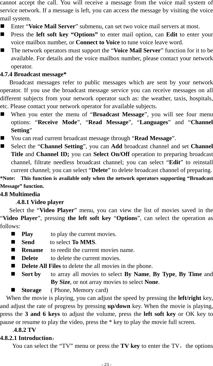   - 23 -cannot accept the call. You will receive a message from the voice mail system of service network. If a message is left, you can access the message by visiting the voice mail system.  Enter “Voice Mail Server” submenu, can set two voice mail servers at most.  Press the left soft key “Options” to enter mail option, can Edit to enter your voice mailbox number, or Connect to Voice to tune voice leave word.  The network operators must support the “Voice Mail Server” function for it to be available. For details and the voice mailbox number, please contact your network operator. 4.7.4 Broadcast message* Broadcast messages refer to public messages which are sent by your network operator. If you use the broadcast message service you can receive messages on all different subjects from your network operator such as: the weather, taxis, hospitals, etc. Please contact your network operator for available subjects.  When you enter the menu of “Broadcast Message”, you will see four menu options: “Receive Mode”, “Read Message”, “Languages” and “Channel Setting”  You can read current broadcast message through “Read Message”.  Select the “Channel Setting”, you can Add broadcast channel and set Channel Title and Channel ID; you can Select On/Off operation to preparing broadcast channel, filtrate needless broadcast channel; you can select “Edit” to reinstall current channel; you can select “Delete” to delete broadcast channel of preparing.   *Note:    This function is available only when the network operators supporting “Broadcast Message” function. 4.8 Multimedia .4.8.1 Video player Select the “Video Player” menu, you can view the list of movies saved in the “Video Player”, pressing the left soft key “Options”, can select the operation as follows:  Play  to play the current movies.  Send     to select To MMS.  Rename  to reedit the current movies name.  Delete  to delete the current movies.  Delete All Files to delete the all movies in the phone.  Sort by  to array all movies to select By Name, By Type, By Time and By Size, or not array movies to select None.  Storage   ( Phone, Memory card) When the movie is playing, you can adjust the speed by pressing the left/right key, and adjust the rate of progress by pressing up/down key. When the movie is playing, press the 3 and 6 keys to adjust the volume, press the left soft key or OK key to pause or resume to play the video, press the * key to play the movie full screen. .4.8.2 TV 4.8.2.1 Introduction： You can select the “TV” menu or press the TV key to enter the TV，the options 