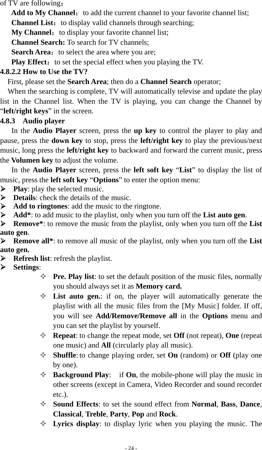   - 24 -of TV are following： Add to My Channel：to add the current channel to your favorite channel list; Channel List：to display valid channels through searching; My Channel：to display your favorite channel list; Channel Search: To search for TV channels; Search Area：to select the area where you are;   Play Effect：to set the special effect when you playing the TV. 4.8.2.2 How to Use the TV? First, please set the Search Area; then do a Channel Search operator; When the searching is complete, TV will automatically televise and update the play list in the Channel list. When the TV is playing, you can change the Channel by “left/right keys” in the screen. 4.8.3  Audio player In the Audio Player screen, press the up key to control the player to play and pause, press the down key to stop, press the left/right key to play the previous/next music, long press the left/right key to backward and forward the current music, press the Volumen key to adjust the volume. In the Audio Player screen, press the left soft key “List” to display the list of music, press the left soft key “Options” to enter the option menu:   ¾ Play: play the selected music. ¾ Details: check the details of the music. ¾ Add to ringtones: add the music to the ringtone. ¾ Add*: to add music to the playlist, only when you turn off the List auto gen. ¾ Remove*: to remove the music from the playlist, only when you turn off the List auto gen. ¾ Remove all*: to remove all music of the playlist, only when you turn off the List auto gen. ¾ Refresh list: refresh the playlist. ¾ Settings:  Pre. Play list: to set the default position of the music files, normally you should always set it as Memory card.  List auto gen.: if on, the player will automatically generate the playlist with all the music files from the [My Music] folder. If off, you will see Add/Remove/Remove all in the Options menu and you can set the playlist by yourself.  Repeat: to change the repeat mode, set Off (not repeat), One (repeat one music) and All (circularly play all music).  Shuffle: to change playing order, set On (random) or Off (play one by one).  Background Play: if On, the mobile-phone will play the music in other screens (except in Camera, Video Recorder and sound recorder etc.).  Sound Effects: to set the sound effect from Normal, Bass, Dance, Classical, Treble, Party, Pop and Rock.   Lyrics display: to display lyric when you playing the music. The 