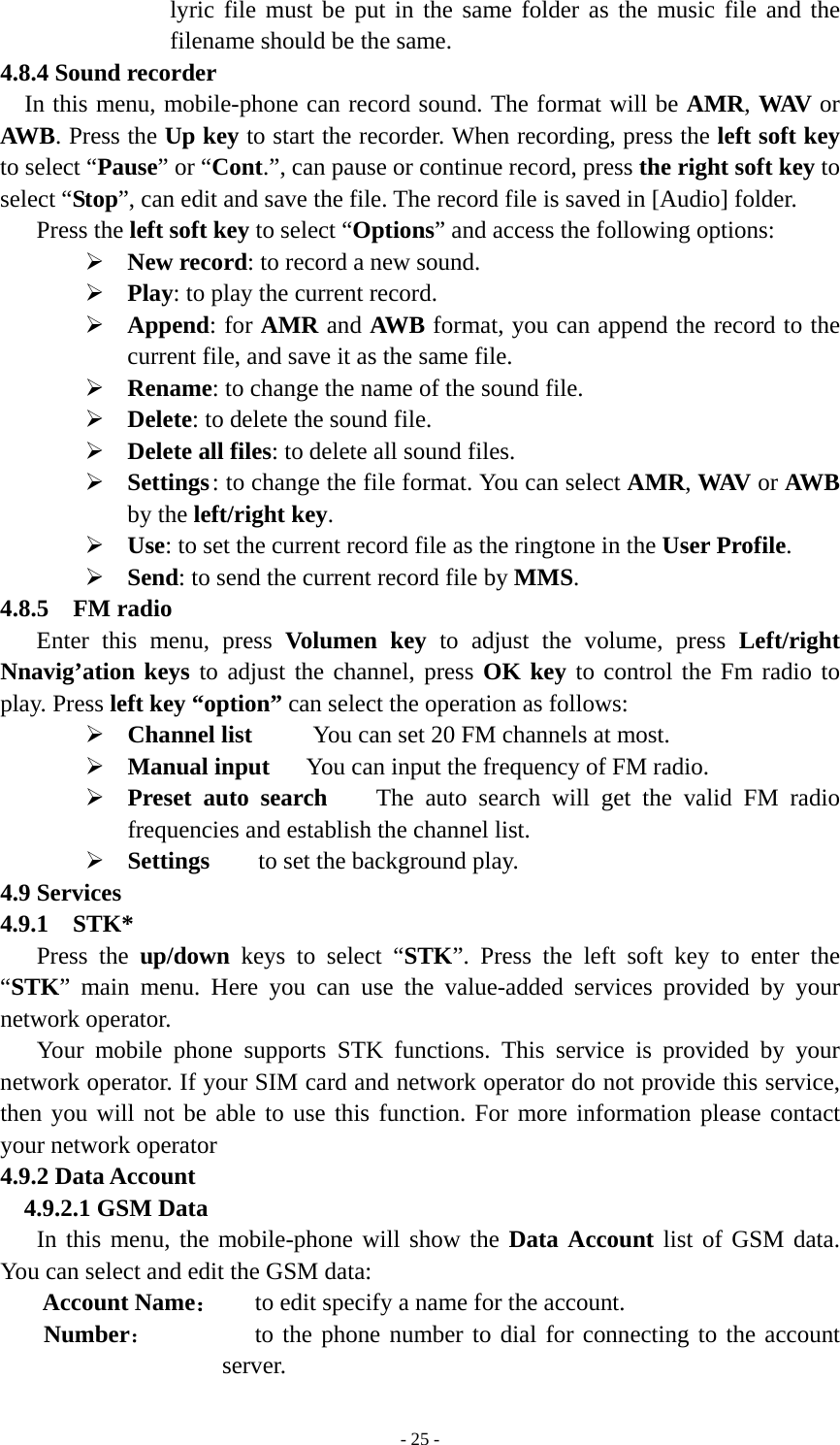   - 25 -lyric file must be put in the same folder as the music file and the filename should be the same. 4.8.4 Sound recorder In this menu, mobile-phone can record sound. The format will be AMR, WAV  or AWB. Press the Up key to start the recorder. When recording, press the left soft key to select “Pause” or “Cont.”, can pause or continue record, press the right soft key to select “Stop”, can edit and save the file. The record file is saved in [Audio] folder. Press the left soft key to select “Options” and access the following options: ¾ New record: to record a new sound.   ¾ Play: to play the current record. ¾ Append: for AMR and AWB format, you can append the record to the current file, and save it as the same file.       ¾ Rename: to change the name of the sound file. ¾ Delete: to delete the sound file. ¾ Delete all files: to delete all sound files. ¾ Settings : to change the file format. You can select AMR, WAV or AWB by the left/right key. ¾ Use: to set the current record file as the ringtone in the User Profile. ¾ Send: to send the current record file by MMS. 4.8.5  FM radio Enter this menu, press Volumen key to adjust the volume, press Left/right Nnavig’ation keys to adjust the channel, press OK key to control the Fm radio to play. Press left key “option” can select the operation as follows: ¾ Channel list     You can set 20 FM channels at most. ¾ Manual input   You can input the frequency of FM radio.   ¾ Preset auto search    The auto search will get the valid FM radio frequencies and establish the channel list. ¾ Settings    to set the background play. 4.9 Services 4.9.1  STK* Press the up/down keys to select “STK”. Press the left soft key to enter the “STK” main menu. Here you can use the value-added services provided by your network operator. Your mobile phone supports STK functions. This service is provided by your network operator. If your SIM card and network operator do not provide this service, then you will not be able to use this function. For more information please contact your network operator 4.9.2 Data Account    4.9.2.1 GSM Data In this menu, the mobile-phone will show the Data Account list of GSM data. You can select and edit the GSM data: Account Name：   to edit specify a name for the account.  Number：         to the phone number to dial for connecting to the account server. 