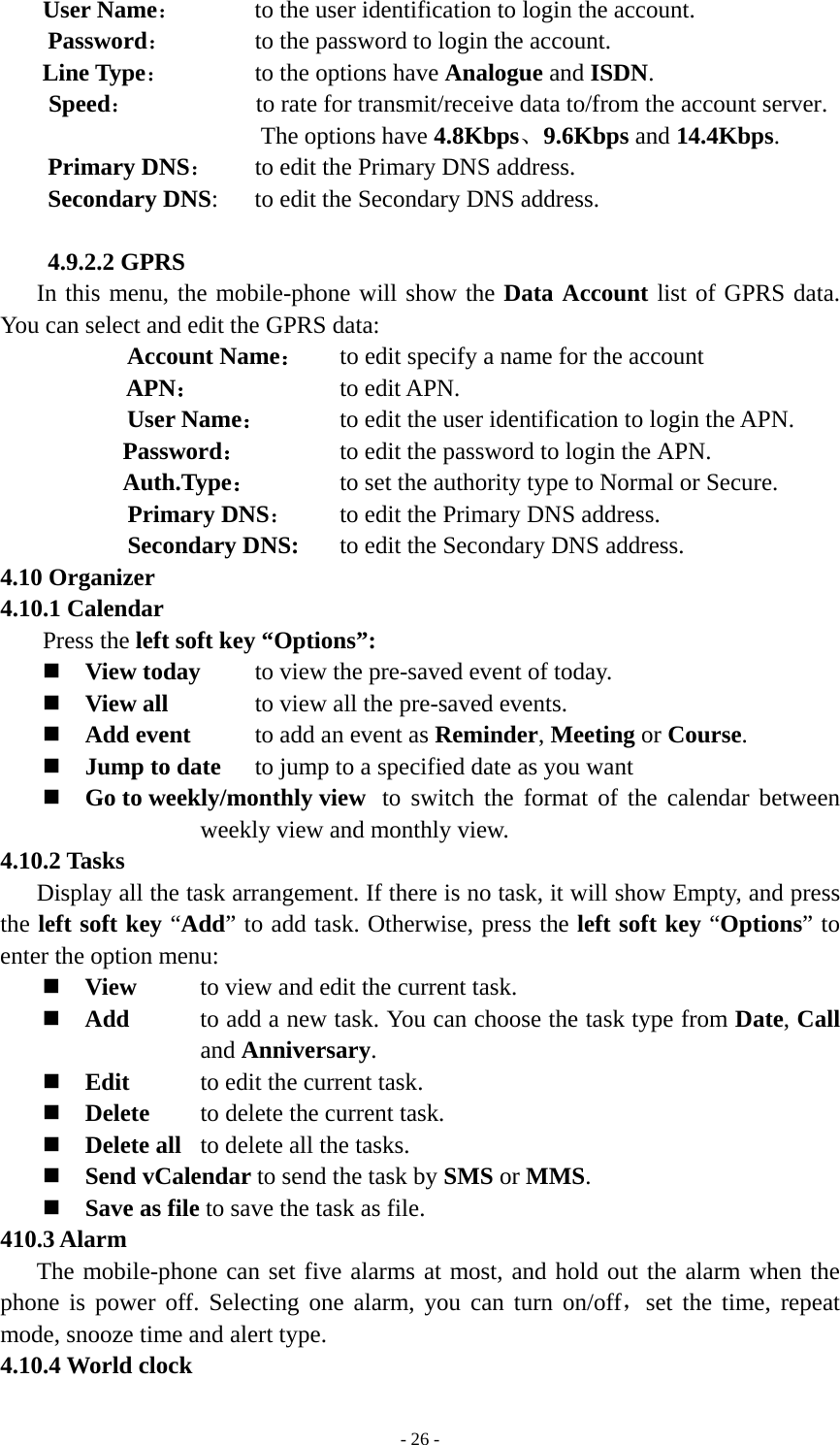   - 26 -User Name：      to the user identification to login the account.  Password：      to the password to login the account. Line Type：       to the options have Analogue and ISDN. Speed：          to rate for transmit/receive data to/from the account server. The options have 4.8Kbps、9.6Kbps and 14.4Kbps. Primary DNS：      to edit the Primary DNS address. Secondary DNS:      to edit the Secondary DNS address.  4.9.2.2 GPRS In this menu, the mobile-phone will show the Data Account list of GPRS data. You can select and edit the GPRS data: Account Name： to edit specify a name for the account APN：          to edit APN.  User Name：     to edit the user identification to login the APN. Password：       to edit the password to login the APN. Auth.Type：  to set the authority type to Normal or Secure.      Primary DNS：      to edit the Primary DNS address.    Secondary DNS:   to edit the Secondary DNS address. 4.10 Organizer 4.10.1 Calendar  Press the left soft key “Options”:  View today    to view the pre-saved event of today.  View all      to view all the pre-saved events.  Add event     to add an event as Reminder, Meeting or Course.  Jump to date    to jump to a specified date as you want  Go to weekly/monthly view  to switch the format of the calendar between weekly view and monthly view. 4.10.2 Tasks Display all the task arrangement. If there is no task, it will show Empty, and press the left soft key “Add” to add task. Otherwise, press the left soft key “Options” to enter the option menu:  View   to view and edit the current task.  Add  to add a new task. You can choose the task type from Date, Call and Anniversary.  Edit  to edit the current task.  Delete  to delete the current task.  Delete all  to delete all the tasks.  Send vCalendar to send the task by SMS or MMS.  Save as file to save the task as file. 410.3 Alarm The mobile-phone can set five alarms at most, and hold out the alarm when the phone is power off. Selecting one alarm, you can turn on/off，set the time, repeat mode, snooze time and alert type. 4.10.4 World clock 