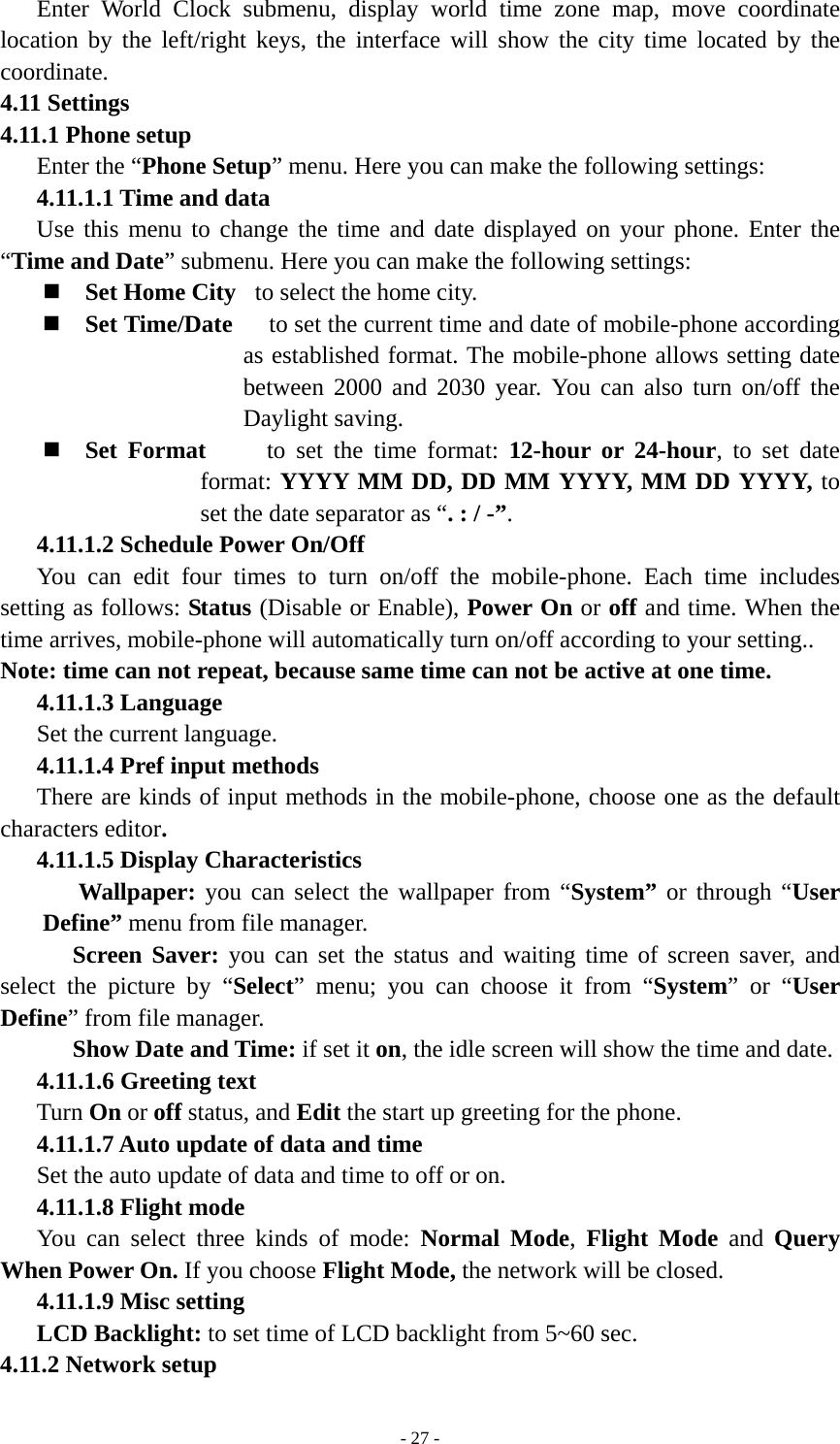   - 27 -Enter World Clock submenu, display world time zone map, move coordinate location by the left/right keys, the interface will show the city time located by the coordinate. 4.11 Settings 4.11.1 Phone setup Enter the “Phone Setup” menu. Here you can make the following settings: 4.11.1.1 Time and data Use this menu to change the time and date displayed on your phone. Enter the “Time and Date” submenu. Here you can make the following settings:  Set Home City  to select the home city.       Set Time/Date   to set the current time and date of mobile-phone according as established format. The mobile-phone allows setting date between 2000 and 2030 year. You can also turn on/off the Daylight saving.    Set Format     to set the time format: 12-hour or 24-hour, to set date format: YYYY MM DD, DD MM YYYY, MM DD YYYY, to set the date separator as “. : / -”. 4.11.1.2 Schedule Power On/Off You can edit four times to turn on/off the mobile-phone. Each time includes setting as follows: Status (Disable or Enable), Power On or off and time. When the time arrives, mobile-phone will automatically turn on/off according to your setting..   Note: time can not repeat, because same time can not be active at one time. 4.11.1.3 Language Set the current language. 4.11.1.4 Pref input methods There are kinds of input methods in the mobile-phone, choose one as the default characters editor. 4.11.1.5 Display Characteristics Wallpaper: you can select the wallpaper from “System” or through “User Define” menu from file manager.   Screen Saver: you can set the status and waiting time of screen saver, and select the picture by “Select” menu; you can choose it from “System” or “User Define” from file manager. Show Date and Time: if set it on, the idle screen will show the time and date. 4.11.1.6 Greeting text Turn On or off status, and Edit the start up greeting for the phone. 4.11.1.7 Auto update of data and time Set the auto update of data and time to off or on. 4.11.1.8 Flight mode You can select three kinds of mode: Normal Mode,  Flight Mode and Query When Power On. If you choose Flight Mode, the network will be closed. 4.11.1.9 Misc setting LCD Backlight: to set time of LCD backlight from 5~60 sec. 4.11.2 Network setup 