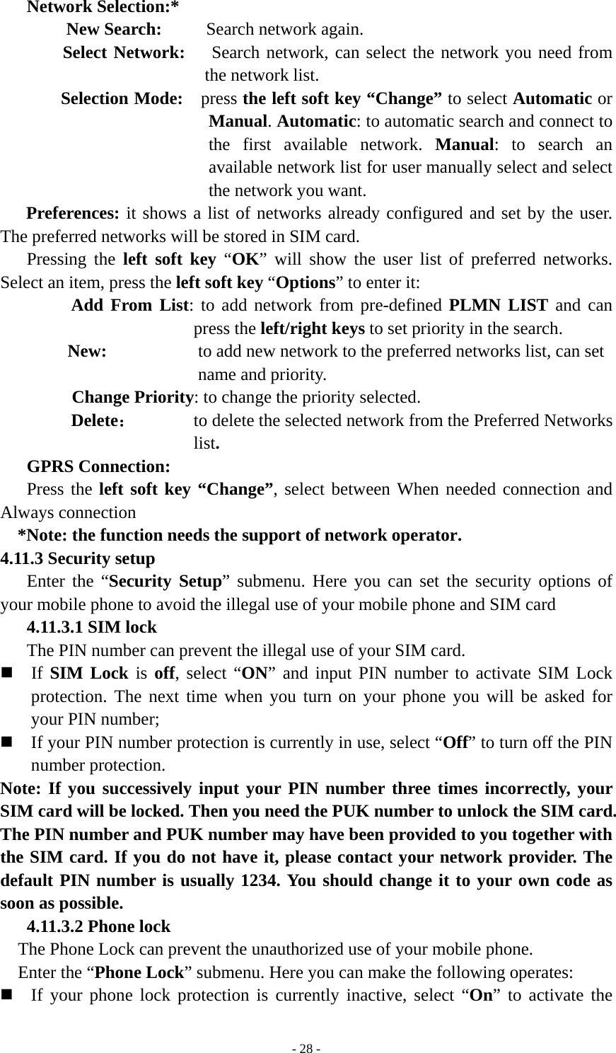   - 28 -Network Selection:* New Search:     Search network again. Select Network:   Search network, can select the network you need from the network list. Selection Mode:    press the left soft key “Change” to select Automatic or Manual. Automatic: to automatic search and connect to the first available network. Manual: to search an available network list for user manually select and select the network you want. Preferences: it shows a list of networks already configured and set by the user. The preferred networks will be stored in SIM card. Pressing the left soft key “OK” will show the user list of preferred networks. Select an item, press the left soft key “Options” to enter it: Add From List: to add network from pre-defined PLMN LIST and can press the left/right keys to set priority in the search. New:  to add new network to the preferred networks list, can set name and priority. Change Priority: to change the priority selected. Delete： to delete the selected network from the Preferred Networks list. GPRS Connection: Press the left soft key “Change”, select between When needed connection and Always connection *Note: the function needs the support of network operator. 4.11.3 Security setup Enter the “Security Setup” submenu. Here you can set the security options of your mobile phone to avoid the illegal use of your mobile phone and SIM card 4.11.3.1 SIM lock The PIN number can prevent the illegal use of your SIM card.  If SIM Lock is  off, select “ON” and input PIN number to activate SIM Lock protection. The next time when you turn on your phone you will be asked for your PIN number;  If your PIN number protection is currently in use, select “Off” to turn off the PIN number protection. Note: If you successively input your PIN number three times incorrectly, your SIM card will be locked. Then you need the PUK number to unlock the SIM card. The PIN number and PUK number may have been provided to you together with the SIM card. If you do not have it, please contact your network provider. The default PIN number is usually 1234. You should change it to your own code as soon as possible. 4.11.3.2 Phone lock The Phone Lock can prevent the unauthorized use of your mobile phone.   Enter the “Phone Lock” submenu. Here you can make the following operates:  If your phone lock protection is currently inactive, select “On” to activate the 