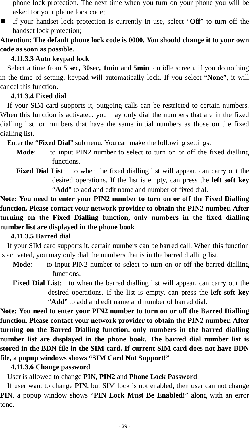   - 29 -phone lock protection. The next time when you turn on your phone you will be asked for your phone lock code;  If your handset lock protection is currently in use, select “Off” to turn off the handset lock protection;   Attention: The default phone lock code is 0000. You should change it to your own code as soon as possible. 4.11.3.3 Auto keypad lock Select a time from 5 sec, 30sec, 1min and 5min, on idle screen, if you do nothing in the time of setting, keypad will automatically lock. If you select “None”, it will cancel this function. 4.11.3.4 Fixed dial If your SIM card supports it, outgoing calls can be restricted to certain numbers. When this function is activated, you may only dial the numbers that are in the fixed dialling list, or numbers that have the same initial numbers as those on the fixed dialling list. Enter the “Fixed Dial” submenu. You can make the following settings:  Mode:    to input PIN2 number to select to turn on or off the fixed dialling functions.  Fixed Dial List:    to when the fixed dialling list will appear, can carry out the desired operations. If the list is empty, can press the left soft key “Add” to add and edit name and number of fixed dial. Note: You need to enter your PIN2 number to turn on or off the Fixed Dialling function. Please contact your network provider to obtain the PIN2 number. After turning on the Fixed Dialling function, only numbers in the fixed dialling number list are displayed in the phone book 4.11.3.5 Barred dial If your SIM card supports it, certain numbers can be barred call. When this function is activated, you may only dial the numbers that is in the barred dialling list. Mode:    to input PIN2 number to select to turn on or off the barred dialling functions. Fixed Dial List:    to when the barred dialling list will appear, can carry out the desired operations. If the list is empty, can press the left soft key “Add” to add and edit name and number of barred dial. Note: You need to enter your PIN2 number to turn on or off the Barred Dialling function. Please contact your network provider to obtain the PIN2 number. After turning on the Barred Dialling function, only numbers in the barred dialling number list are displayed in the phone book. The barred dial number list is stored in the BDN file in the SIM card. If current SIM card does not have BDN file, a popup windows shows “SIM Card Not Support!” 4.11.3.6 Change password User is allowed to change PIN, PIN2 and Phone Lock Password. If user want to change PIN, but SIM lock is not enabled, then user can not change PIN, a popup window shows “PIN Lock Must Be Enabled!” along with an error tone. 