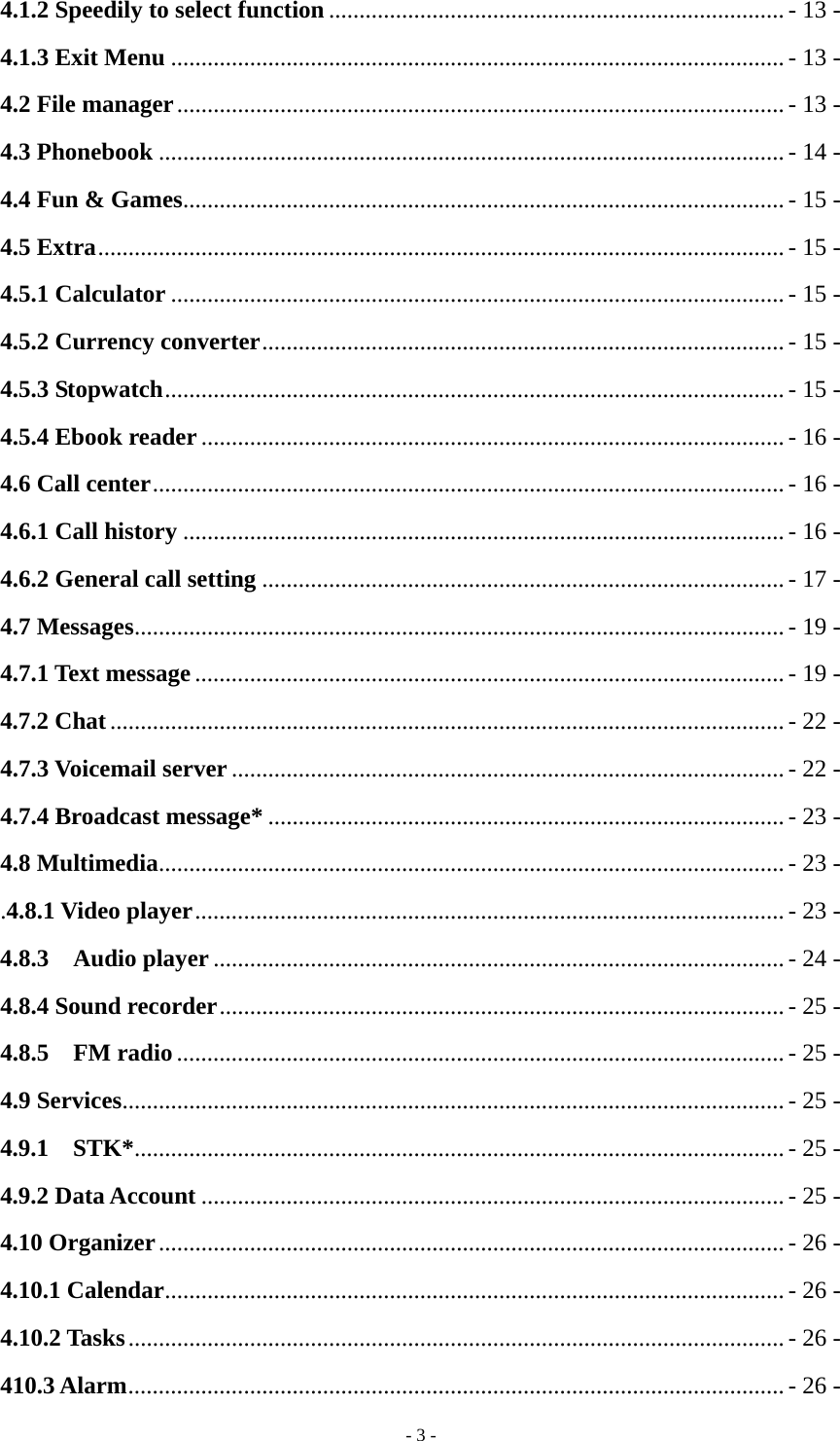   - 3 -4.1.2 Speedily to select function ........................................................................... - 13 - 4.1.3 Exit Menu ..................................................................................................... - 13 - 4.2 File manager .................................................................................................... - 13 - 4.3 Phonebook ....................................................................................................... - 14 - 4.4 Fun &amp; Games ................................................................................................... - 15 - 4.5 Extra ................................................................................................................. - 15 - 4.5.1 Calculator ..................................................................................................... - 15 - 4.5.2 Currency converter ...................................................................................... - 15 - 4.5.3 Stopwatch ...................................................................................................... - 15 - 4.5.4 Ebook reader ................................................................................................ - 16 - 4.6 Call center ........................................................................................................ - 16 - 4.6.1 Call history ................................................................................................... - 16 - 4.6.2 General call setting ...................................................................................... - 17 - 4.7 Messages ........................................................................................................... - 19 - 4.7.1 Text message ................................................................................................. - 19 - 4.7.2 Chat ............................................................................................................... - 22 - 4.7.3 Voicemail server ........................................................................................... - 22 - 4.7.4 Broadcast message* ..................................................................................... - 23 - 4.8 Multimedia ....................................................................................................... - 23 - .4.8.1 Video player ................................................................................................. - 23 - 4.8.3  Audio player .............................................................................................. - 24 - 4.8.4 Sound recorder ............................................................................................. - 25 - 4.8.5  FM radio .................................................................................................... - 25 - 4.9 Services ............................................................................................................. - 25 - 4.9.1  STK* ........................................................................................................... - 25 - 4.9.2 Data Account ................................................................................................ - 25 - 4.10 Organizer ....................................................................................................... - 26 - 4.10.1 Calendar ...................................................................................................... - 26 - 4.10.2 Tasks ............................................................................................................ - 26 - 410.3 Alarm ............................................................................................................ - 26 - 