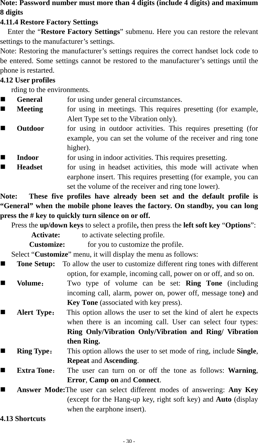   - 30 -Note: Password number must more than 4 digits (include 4 digits) and maximum 8 digits 4.11.4 Restore Factory Settings Enter the “Restore Factory Settings” submenu. Here you can restore the relevant settings to the manufacturer’s settings.   Note: Restoring the manufacturer’s settings requires the correct handset lock code to be entered. Some settings cannot be restored to the manufacturer’s settings until the phone is restarted. 4.12 User profiles rding to the environments.  General      for using under general circumstances.  Meeting   for using in meetings. This requires presetting (for example, Alert Type set to the Vibration only).  Outdoor   for using in outdoor activities. This requires presetting (for example, you can set the volume of the receiver and ring tone higher).  Indoor  for using in indoor activities. This requires presetting.  Headset  for using in headset activities, this mode will activate when earphone insert. This requires presetting (for example, you can set the volume of the receiver and ring tone lower).   Note:   These five profiles have already been set and the default profile is “General” when the mobile phone leaves the factory. On standby, you can long press the # key to quickly turn silence on or off. Press the up/down keys to select a profile, then press the left soft key “Options”: Activate:    to activate selecting profile. Customize:      for you to customize the profile.   Select “Customize” menu, it will display the menu as follows:  Tone Setup:    To allow the user to customize different ring tones with different option, for example, incoming call, power on or off, and so on.  Volume： Two type of volume can be set: Ring Tone (including incoming call, alarm, power on, power off, message tone) and Key Tone (associated with key press).  Alert Type：  This option allows the user to set the kind of alert he expects when there is an incoming call. User can select four types: Ring Only/Vibration Only/Vibration and Ring/ Vibration then Ring.  Ring Type： This option allows the user to set mode of ring, include Single, Repeat and Ascending.  Extra Tone：  The user can turn on or off the tone as follows: Warning, Error, Camp on and Connect.  Answer Mode:The user can select different modes of answering: Any Key (except for the Hang-up key, right soft key) and Auto (display when the earphone insert). 4.13 Shortcuts 