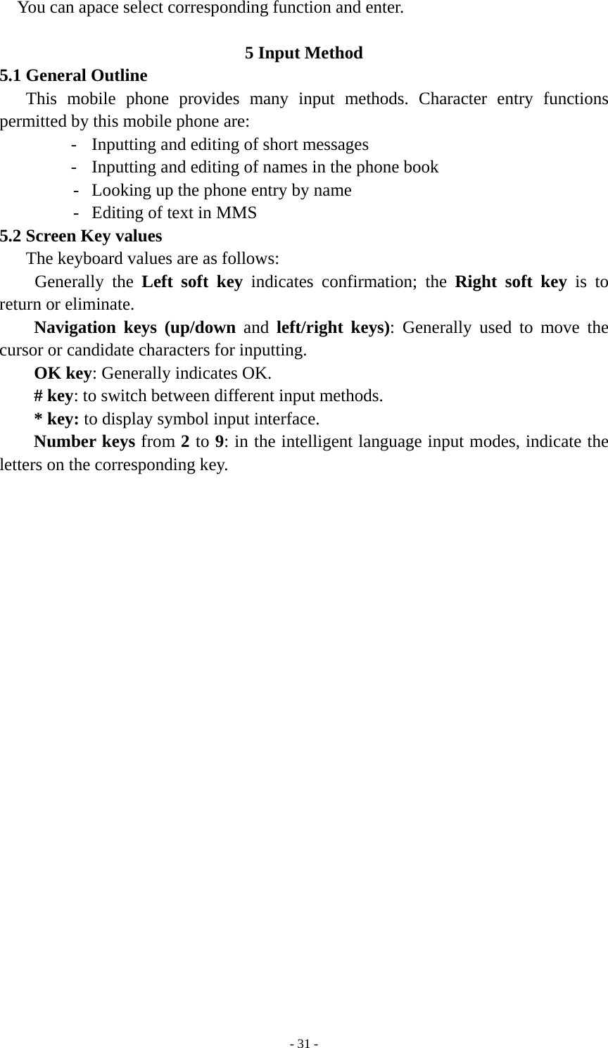   - 31 -You can apace select corresponding function and enter.  5 Input Method 5.1 General Outline This mobile phone provides many input methods. Character entry functions permitted by this mobile phone are: -  Inputting and editing of short messages -  Inputting and editing of names in the phone book   -  Looking up the phone entry by name -  Editing of text in MMS 5.2 Screen Key values The keyboard values are as follows:   Generally the Left soft key indicates confirmation; the Right soft key is to return or eliminate. Navigation keys (up/down and left/right keys): Generally used to move the cursor or candidate characters for inputting. OK key: Generally indicates OK. # key: to switch between different input methods.   * key: to display symbol input interface. Number keys from 2 to 9: in the intelligent language input modes, indicate the letters on the corresponding key.        