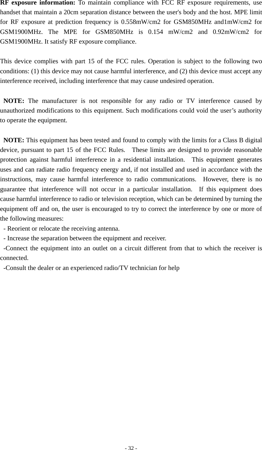   - 32 -RF exposure information: To maintain compliance with FCC RF exposure requirements, use handset that maintain a 20cm separation distance between the user&apos;s body and the host. MPE limit for RF exposure at prediction frequency is 0.558mW/cm2 for GSM850MHz and1mW/cm2 for GSM1900MHz. The MPE for GSM850MHz is 0.154 mW/cm2 and 0.92mW/cm2 for GSM1900MHz. It satisfy RF exposure compliance.  This device complies with part 15 of the FCC rules. Operation is subject to the following two conditions: (1) this device may not cause harmful interference, and (2) this device must accept any interference received, including interference that may cause undesired operation.  NOTE: The manufacturer is not responsible for any radio or TV interference caused by unauthorized modifications to this equipment. Such modifications could void the user’s authority to operate the equipment.  NOTE: This equipment has been tested and found to comply with the limits for a Class B digital device, pursuant to part 15 of the FCC Rules.   These limits are designed to provide reasonable protection against harmful interference in a residential installation.  This equipment generates uses and can radiate radio frequency energy and, if not installed and used in accordance with the instructions, may cause harmful interference to radio communications.  However, there is no guarantee that interference will not occur in a particular installation.  If this equipment does cause harmful interference to radio or television reception, which can be determined by turning the equipment off and on, the user is encouraged to try to correct the interference by one or more of the following measures: - Reorient or relocate the receiving antenna. - Increase the separation between the equipment and receiver. -Connect the equipment into an outlet on a circuit different from that to which the receiver is connected. -Consult the dealer or an experienced radio/TV technician for help    