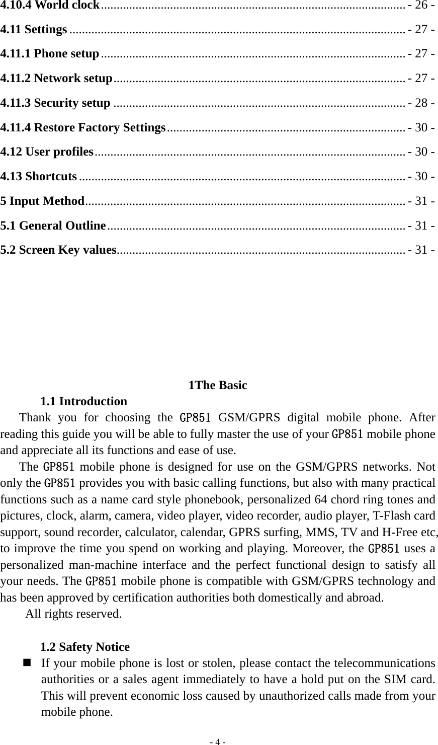   - 4 -4.10.4 World clock ................................................................................................. - 26 - 4.11 Settings ........................................................................................................... - 27 - 4.11.1 Phone setup ................................................................................................. - 27 - 4.11.2 Network setup ............................................................................................. - 27 - 4.11.3 Security setup ............................................................................................. - 28 - 4.11.4 Restore Factory Settings ............................................................................ - 30 - 4.12 User profiles ................................................................................................... - 30 - 4.13 Shortcuts ........................................................................................................ - 30 - 5 Input Method ...................................................................................................... - 31 - 5.1 General Outline ............................................................................................... - 31 - 5.2 Screen Key values............................................................................................ - 31 -       1The Basic 1.1 Introduction Thank you for choosing the GP851 GSM/GPRS digital mobile phone. After reading this guide you will be able to fully master the use of your GP851 mobile phone and appreciate all its functions and ease of use. The GP851 mobile phone is designed for use on the GSM/GPRS networks. Not only the GP851 provides you with basic calling functions, but also with many practical functions such as a name card style phonebook, personalized 64 chord ring tones and pictures, clock, alarm, camera, video player, video recorder, audio player, T-Flash card support, sound recorder, calculator, calendar, GPRS surfing, MMS, TV and H-Free etc, to improve the time you spend on working and playing. Moreover, the GP851 uses a personalized man-machine interface and the perfect functional design to satisfy all your needs. The GP851 mobile phone is compatible with GSM/GPRS technology and has been approved by certification authorities both domestically and abroad.   All rights reserved.  1.2 Safety Notice  If your mobile phone is lost or stolen, please contact the telecommunications authorities or a sales agent immediately to have a hold put on the SIM card. This will prevent economic loss caused by unauthorized calls made from your mobile phone.   
