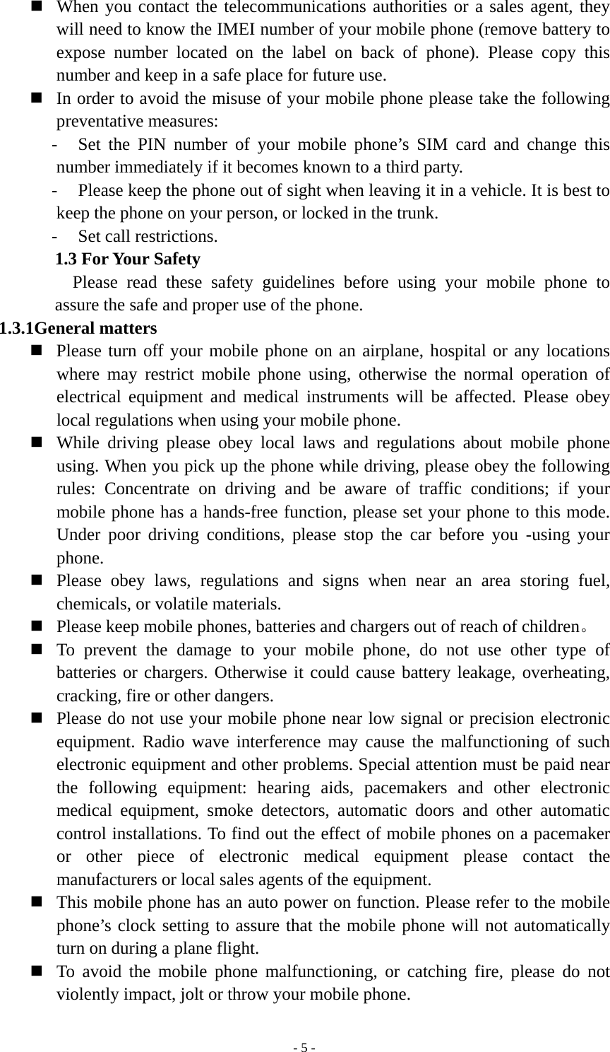   - 5 - When you contact the telecommunications authorities or a sales agent, they will need to know the IMEI number of your mobile phone (remove battery to expose number located on the label on back of phone). Please copy this number and keep in a safe place for future use.  In order to avoid the misuse of your mobile phone please take the following preventative measures: - Set the PIN number of your mobile phone’s SIM card and change this number immediately if it becomes known to a third party. - Please keep the phone out of sight when leaving it in a vehicle. It is best to keep the phone on your person, or locked in the trunk. - Set call restrictions. 1.3 For Your Safety Please read these safety guidelines before using your mobile phone to assure the safe and proper use of the phone. 1.3.1General matters    Please turn off your mobile phone on an airplane, hospital or any locations where may restrict mobile phone using, otherwise the normal operation of electrical equipment and medical instruments will be affected. Please obey local regulations when using your mobile phone.  While driving please obey local laws and regulations about mobile phone using. When you pick up the phone while driving, please obey the following rules: Concentrate on driving and be aware of traffic conditions; if your mobile phone has a hands-free function, please set your phone to this mode. Under poor driving conditions, please stop the car before you -using your phone.  Please obey laws, regulations and signs when near an area storing fuel, chemicals, or volatile materials.  Please keep mobile phones, batteries and chargers out of reach of children。  To prevent the damage to your mobile phone, do not use other type of batteries or chargers. Otherwise it could cause battery leakage, overheating, cracking, fire or other dangers.  Please do not use your mobile phone near low signal or precision electronic equipment. Radio wave interference may cause the malfunctioning of such electronic equipment and other problems. Special attention must be paid near the following equipment: hearing aids, pacemakers and other electronic medical equipment, smoke detectors, automatic doors and other automatic control installations. To find out the effect of mobile phones on a pacemaker or other piece of electronic medical equipment please contact the manufacturers or local sales agents of the equipment.  This mobile phone has an auto power on function. Please refer to the mobile phone’s clock setting to assure that the mobile phone will not automatically turn on during a plane flight.  To avoid the mobile phone malfunctioning, or catching fire, please do not violently impact, jolt or throw your mobile phone. 