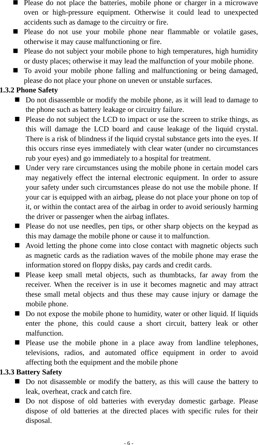   - 6 - Please do not place the batteries, mobile phone or charger in a microwave oven or high-pressure equipment. Otherwise it could lead to unexpected accidents such as damage to the circuitry or fire.  Please do not use your mobile phone near flammable or volatile gases, otherwise it may cause malfunctioning or fire.  Please do not subject your mobile phone to high temperatures, high humidity or dusty places; otherwise it may lead the malfunction of your mobile phone.  To avoid your mobile phone falling and malfunctioning or being damaged, please do not place your phone on uneven or unstable surfaces. 1.3.2 Phone Safety  Do not disassemble or modify the mobile phone, as it will lead to damage to the phone such as battery leakage or circuitry failure.  Please do not subject the LCD to impact or use the screen to strike things, as this will damage the LCD board and cause leakage of the liquid crystal. There is a risk of blindness if the liquid crystal substance gets into the eyes. If this occurs rinse eyes immediately with clear water (under no circumstances rub your eyes) and go immediately to a hospital for treatment.  Under very rare circumstances using the mobile phone in certain model cars may negatively effect the internal electronic equipment. In order to assure your safety under such circumstances please do not use the mobile phone. If your car is equipped with an airbag, please do not place your phone on top of it, or within the contact area of the airbag in order to avoid seriously harming the driver or passenger when the airbag inflates.    Please do not use needles, pen tips, or other sharp objects on the keypad as this may damage the mobile phone or cause it to malfunction.  Avoid letting the phone come into close contact with magnetic objects such as magnetic cards as the radiation waves of the mobile phone may erase the information stored on floppy disks, pay cards and credit cards.  Please keep small metal objects, such as thumbtacks, far away from the receiver. When the receiver is in use it becomes magnetic and may attract these small metal objects and thus these may cause injury or damage the mobile phone.  Do not expose the mobile phone to humidity, water or other liquid. If liquids enter the phone, this could cause a short circuit, battery leak or other malfunction.  Please use the mobile phone in a place away from landline telephones, televisions, radios, and automated office equipment in order to avoid affecting both the equipment and the mobile phone 1.3.3 Battery Safety  Do not disassemble or modify the battery, as this will cause the battery to leak, overheat, crack and catch fire.  Do not dispose of old batteries with everyday domestic garbage. Please dispose of old batteries at the directed places with specific rules for their disposal. 