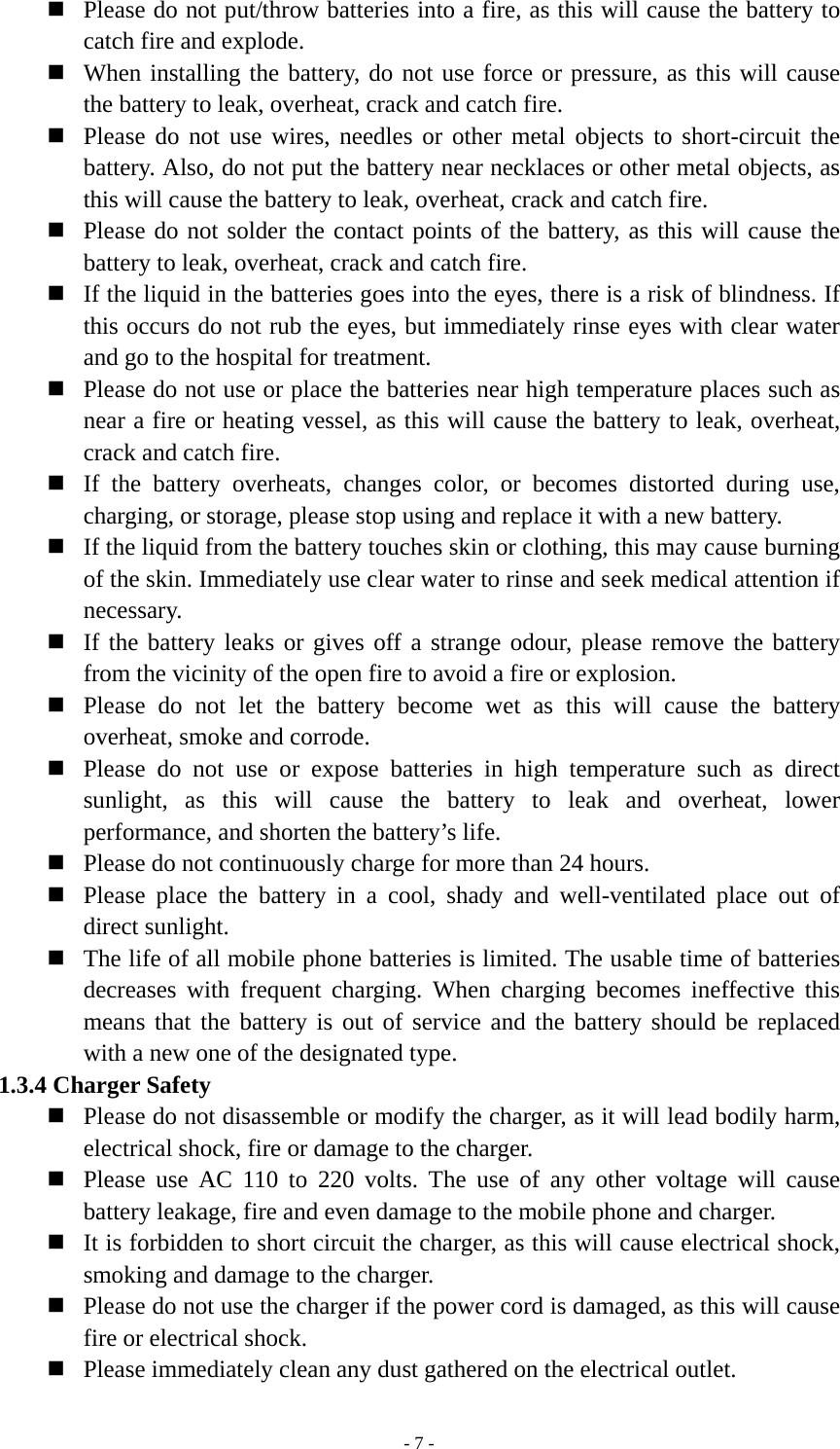   - 7 - Please do not put/throw batteries into a fire, as this will cause the battery to catch fire and explode.  When installing the battery, do not use force or pressure, as this will cause the battery to leak, overheat, crack and catch fire.  Please do not use wires, needles or other metal objects to short-circuit the battery. Also, do not put the battery near necklaces or other metal objects, as this will cause the battery to leak, overheat, crack and catch fire.  Please do not solder the contact points of the battery, as this will cause the battery to leak, overheat, crack and catch fire.  If the liquid in the batteries goes into the eyes, there is a risk of blindness. If this occurs do not rub the eyes, but immediately rinse eyes with clear water and go to the hospital for treatment.  Please do not use or place the batteries near high temperature places such as near a fire or heating vessel, as this will cause the battery to leak, overheat, crack and catch fire.  If the battery overheats, changes color, or becomes distorted during use, charging, or storage, please stop using and replace it with a new battery.  If the liquid from the battery touches skin or clothing, this may cause burning of the skin. Immediately use clear water to rinse and seek medical attention if necessary.  If the battery leaks or gives off a strange odour, please remove the battery from the vicinity of the open fire to avoid a fire or explosion.  Please do not let the battery become wet as this will cause the battery overheat, smoke and corrode.  Please do not use or expose batteries in high temperature such as direct sunlight, as this will cause the battery to leak and overheat, lower performance, and shorten the battery’s life.  Please do not continuously charge for more than 24 hours.  Please place the battery in a cool, shady and well-ventilated place out of direct sunlight.  The life of all mobile phone batteries is limited. The usable time of batteries decreases with frequent charging. When charging becomes ineffective this means that the battery is out of service and the battery should be replaced with a new one of the designated type. 1.3.4 Charger Safety  Please do not disassemble or modify the charger, as it will lead bodily harm, electrical shock, fire or damage to the charger.  Please use AC 110 to 220 volts. The use of any other voltage will cause battery leakage, fire and even damage to the mobile phone and charger.  It is forbidden to short circuit the charger, as this will cause electrical shock, smoking and damage to the charger.  Please do not use the charger if the power cord is damaged, as this will cause fire or electrical shock.  Please immediately clean any dust gathered on the electrical outlet. 