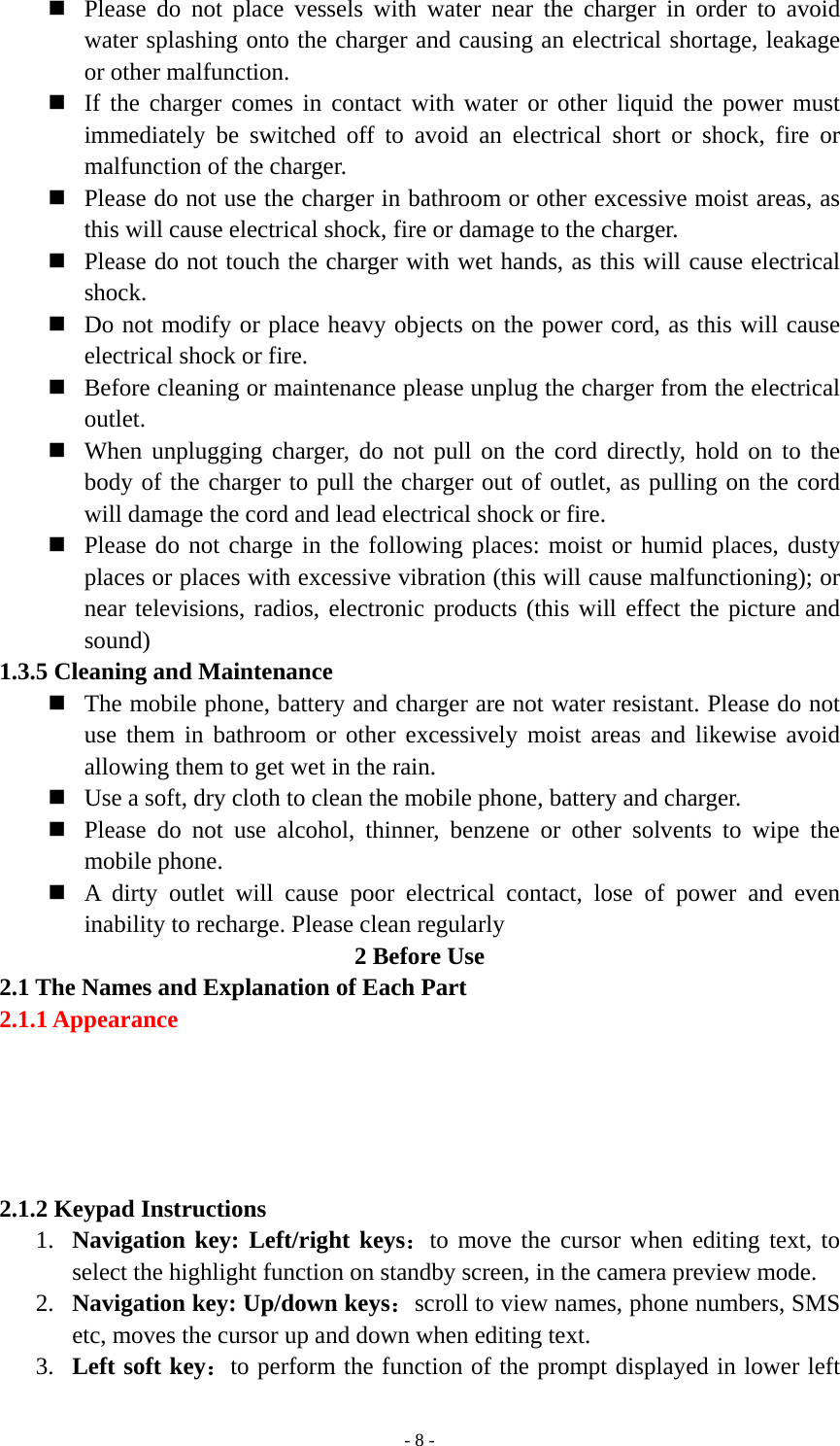   - 8 - Please do not place vessels with water near the charger in order to avoid water splashing onto the charger and causing an electrical shortage, leakage or other malfunction.  If the charger comes in contact with water or other liquid the power must immediately be switched off to avoid an electrical short or shock, fire or malfunction of the charger.  Please do not use the charger in bathroom or other excessive moist areas, as this will cause electrical shock, fire or damage to the charger.  Please do not touch the charger with wet hands, as this will cause electrical shock.  Do not modify or place heavy objects on the power cord, as this will cause electrical shock or fire.  Before cleaning or maintenance please unplug the charger from the electrical outlet.  When unplugging charger, do not pull on the cord directly, hold on to the body of the charger to pull the charger out of outlet, as pulling on the cord will damage the cord and lead electrical shock or fire.  Please do not charge in the following places: moist or humid places, dusty places or places with excessive vibration (this will cause malfunctioning); or near televisions, radios, electronic products (this will effect the picture and sound)  1.3.5 Cleaning and Maintenance  The mobile phone, battery and charger are not water resistant. Please do not use them in bathroom or other excessively moist areas and likewise avoid allowing them to get wet in the rain.  Use a soft, dry cloth to clean the mobile phone, battery and charger.  Please do not use alcohol, thinner, benzene or other solvents to wipe the mobile phone.  A dirty outlet will cause poor electrical contact, lose of power and even inability to recharge. Please clean regularly 2 Before Use 2.1 The Names and Explanation of Each Part 2.1.1 Appearance                          2.1.2 Keypad Instructions 1. Navigation key: Left/right keys：to move the cursor when editing text, to select the highlight function on standby screen, in the camera preview mode. 2. Navigation key: Up/down keys：scroll to view names, phone numbers, SMS etc, moves the cursor up and down when editing text. 3. Left soft key：to perform the function of the prompt displayed in lower left 