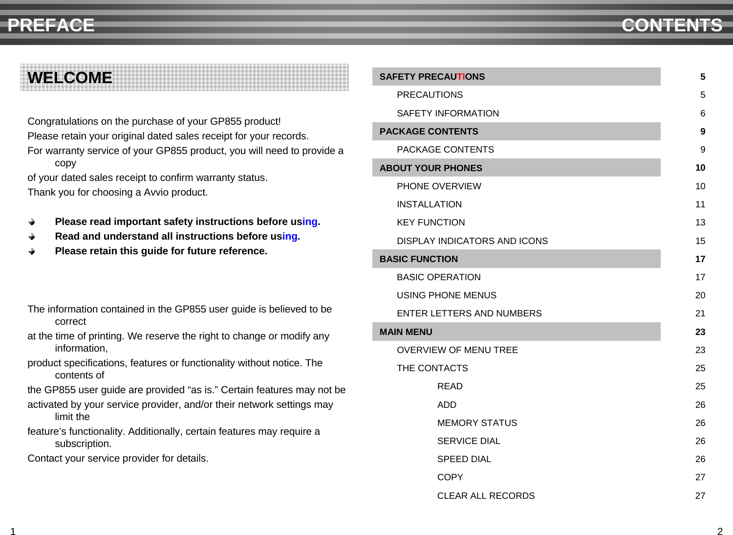 Congratulations on the purchase of your GP855 product!Please retain your original dated sales receipt for your records.For warranty service of your GP855 product, you will need to provide a copy of your dated sales receipt to confirm warranty status.Thank you for choosing a Avvio product.Please read important safety instructions before using.Read and understand all instructions before using.Please retain this guide for future reference.The information contained in the GP855 user guide is believed to be correct at the time of printing. We reserve the right to change or modify any information,product specifications, features or functionality without notice. The contents of the GP855 user guide are provided “as is.” Certain features may not be activated by your service provider, and/or their network settings may limit the feature’s functionality. Additionally, certain features may require a subscription.Contact your service provider for details.PREFACE CONTENTSWELCOME27CLEAR ALL RECORDS20USING PHONE MENUS17BASIC OPERATION17BASIC FUNCTION15DISPLAY INDICATORS AND ICONS13KEY FUNCTION27COPY26SPEED DIAL26SERVICE DIAL26MEMORY STATUS26ADD25READ25THE CONTACTS23OVERVIEW OF MENU TREE23MAIN MENU21ENTER LETTERS AND NUMBERS11INSTALLATION10PHONE OVERVIEW10ABOUT YOUR PHONES9PACKAGE CONTENTS9PACKAGE CONTENTS6SAFETY INFORMATION5PRECAUTIONS5SAFETY PRECAUTIONS1 2