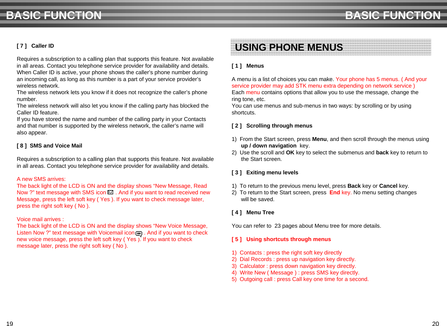 [ 7 ]   Caller IDRequires a subscription to a calling plan that supports this feature. Not availablein all areas. Contact you telephone service provider for availability and details.When Caller ID is active, your phone shows the caller’s phone number duringan incoming call, as long as this number is a part of your service provider’s wireless network.The wireless network lets you know if it does not recognize the caller’s phone number.The wireless network will also let you know if the calling party has blocked theCaller ID feature.If you have stored the name and number of the calling party in your Contactsand that number is supported by the wireless network, the caller’s name will also appear.[ 8 ]  SMS and Voice Mail Requires a subscription to a calling plan that supports this feature. Not availablein all areas. Contact you telephone service provider for availability and details.A new SMS arrives:The back light of the LCD is ON and the display shows “New Message, Read Now ?” text message with SMS icon      . And if you want to read received newMessage, press the left soft key ( Yes ). If you want to check message later,press the right soft key ( No ).Voice mail arrives :The back light of the LCD is ON and the display shows “New Voice Message, Listen Now ?” text message with Voicemail icon      . And if you want to checknew voice message, press the left soft key ( Yes ). If you want to check message later, press the right soft key ( No ). [ 1 ]   MenusA menu is a list of choices you can make. Your phone has 5 menus. ( And your service provider may add STK menu extra depending on network service )Each menu contains options that allow you to use the message, change thering tone, etc.You can use menus and sub-menus in two ways: by scrolling or by using shortcuts.[ 2 ]   Scrolling through menus1)  From the Start screen, press Menu, and then scroll through the menus usingup / down navigation key.2)  Use the scroll and OK key to select the submenus and back key to return tothe Start screen.[ 3 ]   Exiting menu levels1)  To return to the previous menu level, press Back key or Cancel key.2)  To return to the Start screen, press  End key. No menu setting changeswill be saved.[ 4 ]   Menu TreeYou can refer to 23 pages about Menu tree for more details.[ 5 ]   Using shortcuts through menus1)  Contacts : press the right soft key directly2)  Dial Records : press up navigation key directly.3)  Calculator : press down navigation key directly.4)  Write New ( Message ) : press SMS key directly.5)  Outgoing call : press Call key one time for a second.BASIC FUNCTION BASIC FUNCTIONUSING PHONE MENUS19 20