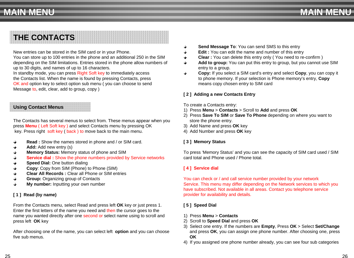 New entries can be stored in the SIM card or in your Phone.You can store up to 100 entries in the phone and an additional 250 in the SIM depending on the SIM limitations. Entries stored in the phone allow numbers ofup to 30 digits, and names of up to 16 characters.In standby mode, you can press Right Soft key to immediately accessthe Contacts list. When the name is found by pressing Contacts, press OK and option key to select option sub menu ( you can choose to send Message to, edit, clear, add to group, copy )The Contacts has several menus to select from. These menus appear when youpress Menu ( Left Soft key ) and select Contacts menu by pressing OKkey. Press right  soft key ( back ) to move back to the main menu.Read : Show the names stored in phone and / or SIM card.Add: Add new entry (s)Memory Status: Memory status of phone and SIMService dial : Show the phone numbers provided by Service networksSpeed Dial: One button dialing Copy: Copy from SIM (Phone) to Phone (SIM)Clear All Records : Clear all Phone or SIM entriesGroup: Organizing group of ContactsMy number: Inputting your own number[ 1 ]  Read (by name)From the Contacts menu, select Read and press left OK key or just press 1. Enter the first letters of the name you need and then the cursor goes to the name you wanted directly after one second or select name using to scroll and press left  OK keyAfter choosing one of the name, you can select left  option and you can choosefive sub menus.Send Message To: You can send SMS to this entry Edit : You can edit the name and number of this entryClear : You can delete this entry only ( You need to re-confirm )Add to group: You can put this entry to group, but you cannot use SIM entry to a group.Copy: If you select a SIM card’s entry and select Copy, you can copy it to phone memory. If your selection is Phone memory’s entry, Copymeans copy chosen entry to SIM card[ 2 ]  Adding a new Contacts EntryTo create a Contacts entry:1)  Press Menu &gt; Contacts &gt; Scroll to Add and press OK2)  Press Save To SIM or Save To Phone depending on where you want to store the phone entry.3)  Add Name and press OK key4)  Add Number and press OK key[ 3 ]  Memory StatusTo press ‘Memory Status’ and you can see the capacity of SIM card used / SIM card total and Phone used / Phone total.[ 4 ]  Service dialYou can check or / and call service number provided by your network Service. This menu may differ depending on the Network services to which youhave subscribed. Not available in all areas. Contact you telephone service provider for availability and details.[ 5 ]  Speed Dial1)  Press Menu &gt; Contacts2)  Scroll to Speed Dial and press OK3)  Select one entry. If the numbers are Empty, Press OK &gt; Select Set/Changeand press OK, you can assign one phone number. After choosing one, press OK4)  If you assigned one phone number already, you can see four sub categories MAIN MENU MAIN MENUTHE CONTACTSUsing Contact Menus25 26