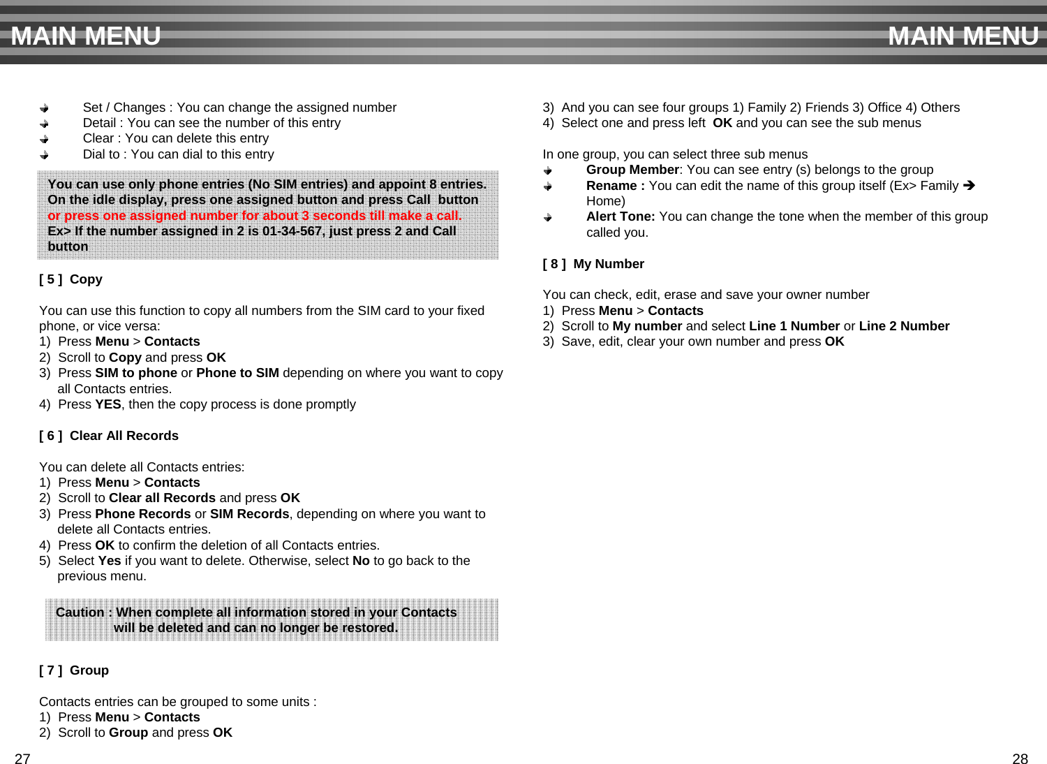 Set / Changes : You can change the assigned number Detail : You can see the number of this entryClear : You can delete this entryDial to : You can dial to this entry[ 5 ]  CopyYou can use this function to copy all numbers from the SIM card to your fixedphone, or vice versa:1)  Press Menu &gt; Contacts2)  Scroll to Copy and press OK3)  Press SIM to phone or Phone to SIM depending on where you want to copyall Contacts entries.4)  Press YES, then the copy process is done promptly[ 6 ]  Clear All RecordsYou can delete all Contacts entries:1)  Press Menu &gt; Contacts2)  Scroll to Clear all Records and press OK3)  Press Phone Records or SIM Records, depending on where you want todelete all Contacts entries.4)  Press OK to confirm the deletion of all Contacts entries.5)  Select Yes if you want to delete. Otherwise, select No to go back to theprevious menu.[ 7 ]  Group Contacts entries can be grouped to some units :1)  Press Menu &gt; Contacts2)  Scroll to Group and press OK3)  And you can see four groups 1) Family 2) Friends 3) Office 4) Others4)  Select one and press left  OK and you can see the sub menusIn one group, you can select three sub menusGroup Member: You can see entry (s) belongs to the groupRename : You can edit the name of this group itself (Ex&gt; Family ÎHome)Alert Tone: You can change the tone when the member of this group called you. [ 8 ]  My NumberYou can check, edit, erase and save your owner number1)  Press Menu &gt; Contacts2)  Scroll to My number and select Line 1 Number or Line 2 Number3)  Save, edit, clear your own number and press OKMAIN MENU MAIN MENUCaution : When complete all information stored in your Contacts will be deleted and can no longer be restored.27 28You can use only phone entries (No SIM entries) and appoint 8 entries.On the idle display, press one assigned button and press Call  button or press one assigned number for about 3 seconds till make a call.Ex&gt; If the number assigned in 2 is 01-34-567, just press 2 and Callbutton