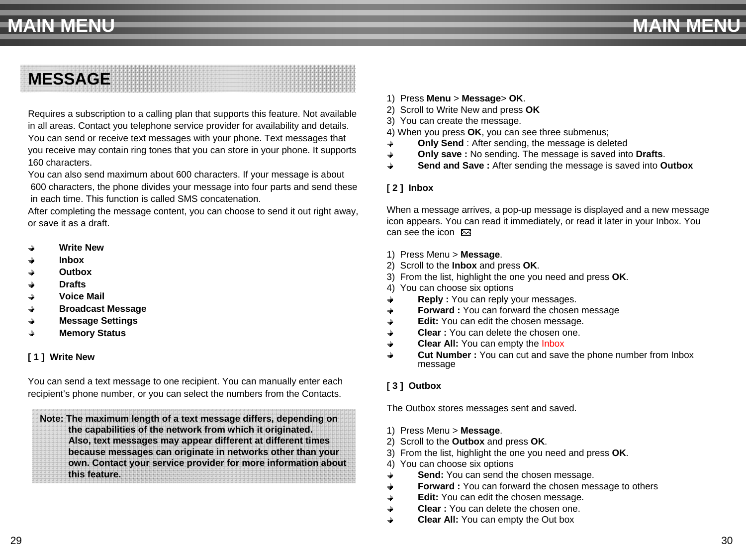 Requires a subscription to a calling plan that supports this feature. Not available in all areas. Contact you telephone service provider for availability and details.You can send or receive text messages with your phone. Text messages that you receive may contain ring tones that you can store in your phone. It supports160 characters.You can also send maximum about 600 characters. If your message is about600 characters, the phone divides your message into four parts and send thesein each time. This function is called SMS concatenation.After completing the message content, you can choose to send it out right away,or save it as a draft.Write NewInboxOutboxDraftsVoice MailBroadcast MessageMessage SettingsMemory Status[ 1 ]  Write NewYou can send a text message to one recipient. You can manually enter each recipient’s phone number, or you can select the numbers from the Contacts.1)  Press Menu &gt; Message&gt; OK.2)  Scroll to Write New and press OK3)  You can create the message.4) When you press OK, you can see three submenus;Only Send : After sending, the message is deletedOnly save : No sending. The message is saved into Drafts.Send and Save : After sending the message is saved into Outbox[ 2 ]  InboxWhen a message arrives, a pop-up message is displayed and a new message icon appears. You can read it immediately, or read it later in your Inbox. You can see the icon 1)  Press Menu &gt; Message.2)  Scroll to the Inbox and press OK.3)  From the list, highlight the one you need and press OK.4)  You can choose six optionsReply : You can reply your messages. Forward : You can forward the chosen messageEdit: You can edit the chosen message.Clear : You can delete the chosen one.Clear All: You can empty the InboxCut Number : You can cut and save the phone number from Inbox message[ 3 ]  OutboxThe Outbox stores messages sent and saved.1)  Press Menu &gt; Message.2)  Scroll to the Outbox and press OK.3)  From the list, highlight the one you need and press OK.4)  You can choose six optionsSend: You can send the chosen message. Forward : You can forward the chosen message to othersEdit: You can edit the chosen message.Clear : You can delete the chosen one.Clear All: You can empty the Out boxMAIN MENU MAIN MENUMESSAGENote: The maximum length of a text message differs, depending onthe capabilities of the network from which it originated. Also, text messages may appear different at different timesbecause messages can originate in networks other than your own. Contact your service provider for more information about   this feature.29 30