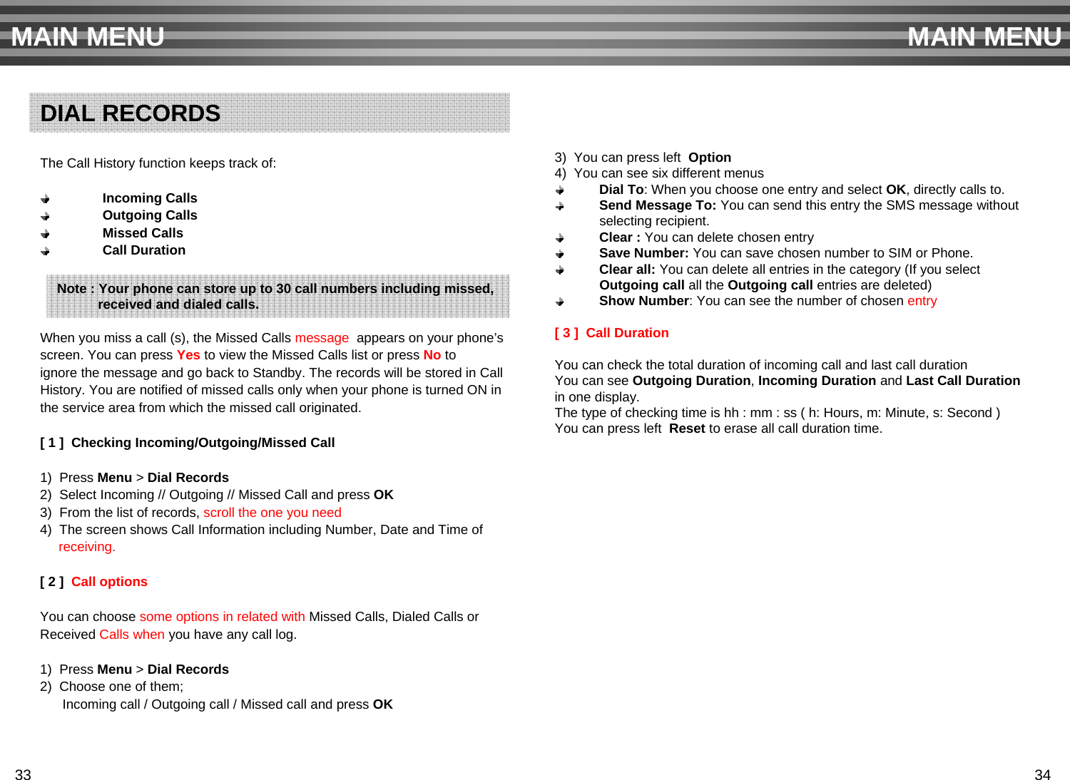 The Call History function keeps track of:Incoming CallsOutgoing CallsMissed CallsCall DurationWhen you miss a call (s), the Missed Calls message  appears on your phone’s screen. You can press Yes to view the Missed Calls list or press No to ignore the message and go back to Standby. The records will be stored in Call History. You are notified of missed calls only when your phone is turned ON in the service area from which the missed call originated.[ 1 ]  Checking Incoming/Outgoing/Missed Call1)  Press Menu &gt; Dial Records2)  Select Incoming // Outgoing // Missed Call and press OK3)  From the list of records, scroll the one you need 4)  The screen shows Call Information including Number, Date and Time of receiving.[ 2 ]  Call optionsYou can choose some options in related with Missed Calls, Dialed Calls orReceived Calls when you have any call log.1)  Press Menu &gt; Dial Records2)  Choose one of them; Incoming call / Outgoing call / Missed call and press OK3)  You can press left  Option4)  You can see six different menusDial To: When you choose one entry and select OK, directly calls to. Send Message To: You can send this entry the SMS message without selecting recipient.Clear : You can delete chosen entrySave Number: You can save chosen number to SIM or Phone.Clear all: You can delete all entries in the category (If you select Outgoing call all the Outgoing call entries are deleted)Show Number: You can see the number of chosen entry[ 3 ]  Call DurationYou can check the total duration of incoming call and last call durationYou can see Outgoing Duration, Incoming Duration and Last Call Durationin one display.The type of checking time is hh : mm : ss ( h: Hours, m: Minute, s: Second )You can press left  Reset to erase all call duration time.MAIN MENU MAIN MENUDIAL RECORDSNote : Your phone can store up to 30 call numbers including missed,received and dialed calls.33 34