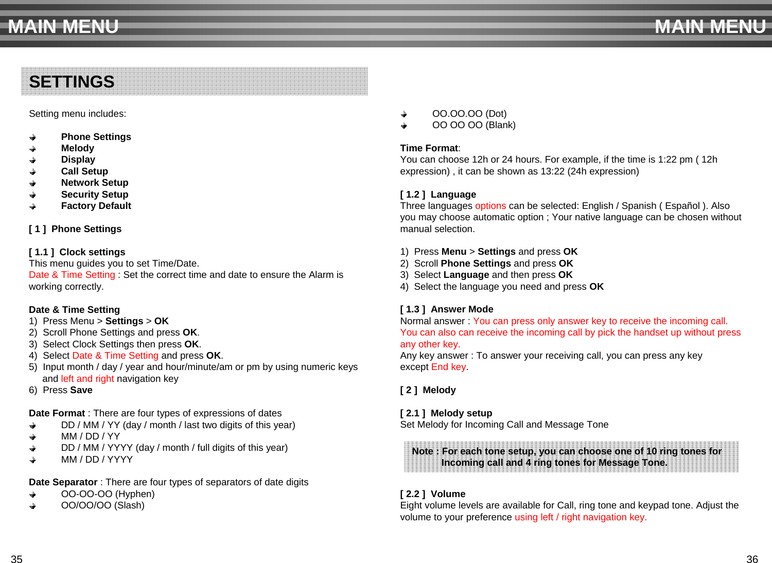 Setting menu includes:Phone SettingsMelodyDisplayCall SetupNetwork SetupSecurity SetupFactory Default[ 1 ]  Phone Settings[ 1.1 ]  Clock settingsThis menu guides you to set Time/Date.Date &amp; Time Setting : Set the correct time and date to ensure the Alarm isworking correctly.Date &amp; Time Setting1)  Press Menu &gt; Settings &gt; OK2)  Scroll Phone Settings and press OK.3)  Select Clock Settings then press OK.4)  Select Date &amp; Time Setting and press OK.5)  Input month / day / year and hour/minute/am or pm by using numeric keysand left and right navigation key6)  Press SaveDate Format : There are four types of expressions of datesDD / MM / YY (day / month / last two digits of this year)MM / DD / YYDD / MM / YYYY (day / month / full digits of this year)MM / DD / YYYYDate Separator : There are four types of separators of date digits OO-OO-OO (Hyphen) OO/OO/OO (Slash)OO.OO.OO (Dot) OO OO OO (Blank)Time Format: You can choose 12h or 24 hours. For example, if the time is 1:22 pm ( 12hexpression) , it can be shown as 13:22 (24h expression)[ 1.2 ]  LanguageThree languages options can be selected: English / Spanish ( Español ). Alsoyou may choose automatic option ; Your native language can be chosen withoutmanual selection.1)  Press Menu &gt; Settings and press OK2)  Scroll Phone Settings and press OK3)  Select Language and then press OK4)  Select the language you need and press OK[ 1.3 ]  Answer Mode  Normal answer : You can press only answer key to receive the incoming call.You can also can receive the incoming call by pick the handset up without pressany other key.Any key answer : To answer your receiving call, you can press any key except End key.          [ 2 ]  Melody[ 2.1 ]  Melody setupSet Melody for Incoming Call and Message Tone[ 2.2 ]  VolumeEight volume levels are available for Call, ring tone and keypad tone. Adjust the volume to your preference using left / right navigation key.MAIN MENU MAIN MENUSETTINGSNote : For each tone setup, you can choose one of 10 ring tones for Incoming call and 4 ring tones for Message Tone.35 36