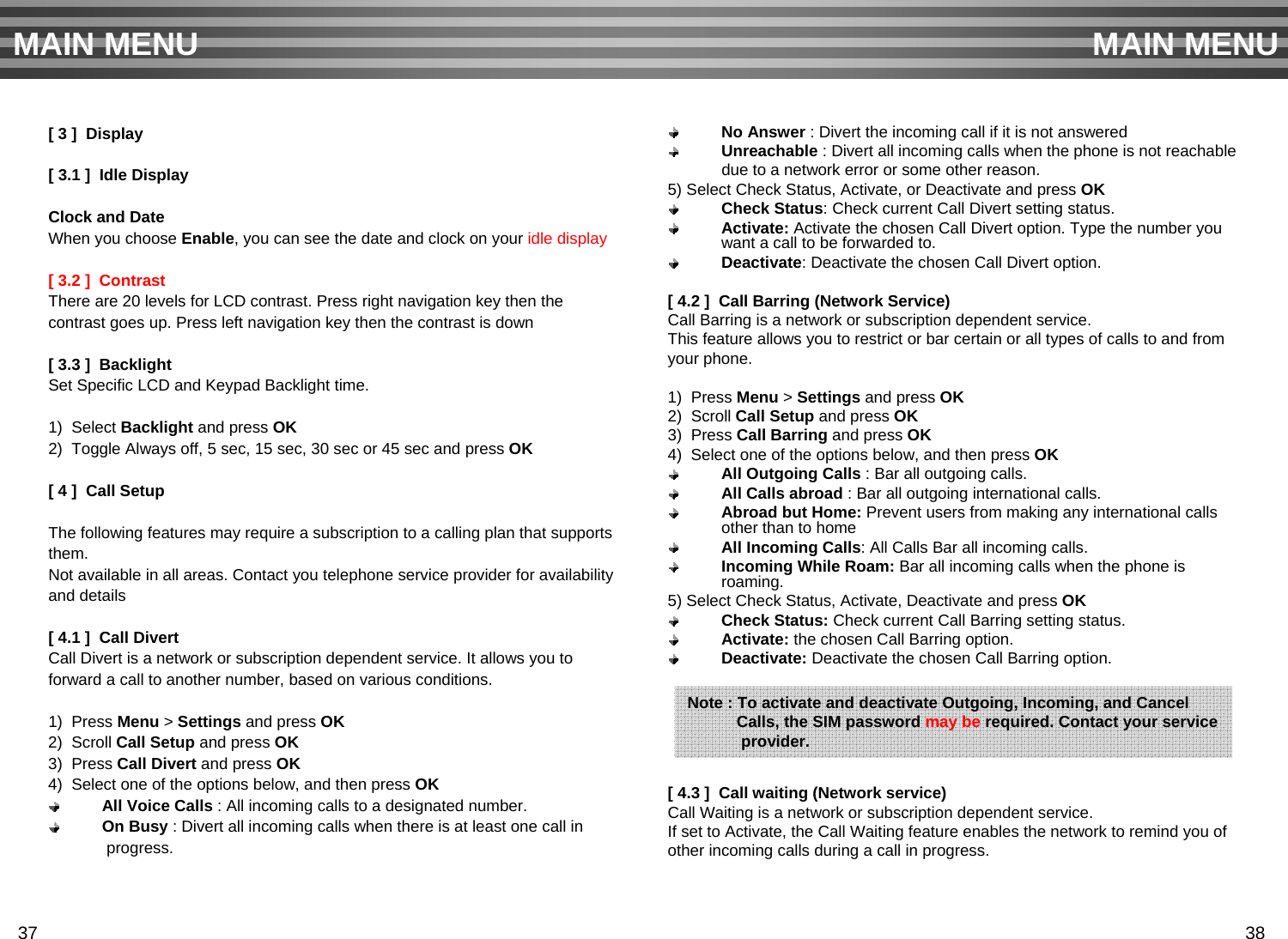 [ 3 ]  Display[ 3.1 ]  Idle DisplayClock and DateWhen you choose Enable, you can see the date and clock on your idle display [ 3.2 ]  Contrast There are 20 levels for LCD contrast. Press right navigation key then thecontrast goes up. Press left navigation key then the contrast is down[ 3.3 ]  BacklightSet Specific LCD and Keypad Backlight time.1)  Select Backlight and press OK2)  Toggle Always off, 5 sec, 15 sec, 30 sec or 45 sec and press OK[ 4 ]  Call SetupThe following features may require a subscription to a calling plan that supports them. Not available in all areas. Contact you telephone service provider for availabilityand details[ 4.1 ]  Call DivertCall Divert is a network or subscription dependent service. It allows you to forward a call to another number, based on various conditions.1)  Press Menu &gt;Settings and press OK2)  Scroll Call Setup and press OK3)  Press Call Divert and press OK4)  Select one of the options below, and then press OKAll Voice Calls : All incoming calls to a designated number.On Busy : Divert all incoming calls when there is at least one call inprogress.No Answer : Divert the incoming call if it is not answered Unreachable : Divert all incoming calls when the phone is not reachabledue to a network error or some other reason.5) Select Check Status, Activate, or Deactivate and press OKCheck Status: Check current Call Divert setting status.Activate: Activate the chosen Call Divert option. Type the number you want a call to be forwarded to.Deactivate: Deactivate the chosen Call Divert option.[ 4.2 ]  Call Barring (Network Service)Call Barring is a network or subscription dependent service.This feature allows you to restrict or bar certain or all types of calls to and fromyour phone.1)  Press Menu &gt;Settings and press OK2)  Scroll Call Setup and press OK3)  Press Call Barring and press OK4)  Select one of the options below, and then press OKAll Outgoing Calls : Bar all outgoing calls.All Calls abroad : Bar all outgoing international calls.Abroad but Home: Prevent users from making any international calls other than to homeAll Incoming Calls: All Calls Bar all incoming calls.Incoming While Roam: Bar all incoming calls when the phone is roaming.5) Select Check Status, Activate, Deactivate and press OKCheck Status: Check current Call Barring setting status.Activate: the chosen Call Barring option.Deactivate: Deactivate the chosen Call Barring option.[ 4.3 ]  Call waiting (Network service)Call Waiting is a network or subscription dependent service.If set to Activate, the Call Waiting feature enables the network to remind you of other incoming calls during a call in progress.MAIN MENU MAIN MENUNote : To activate and deactivate Outgoing, Incoming, and CancelCalls, the SIM password may be required. Contact your serviceprovider.37 38