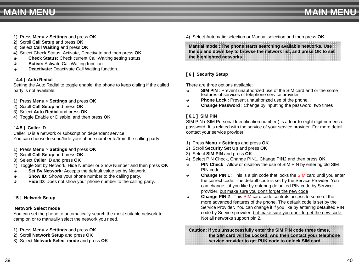 1)  Press Menu &gt; Settings and press OK2)  Scroll Call Setup and press OK3)  Select Call Waiting and press OK4)  Select Check Status, Activate, Deactivate and then press OKCheck Status: Check current Call Waiting setting status.Active: Activate Call Waiting functionDeactivate: Deactivate Call Waiting function.[ 4.4 ]  Auto RedialSetting the Auto Redial to toggle enable, the phone to keep dialing if the called party is not available.1)  Press Menu &gt; Settings and press OK2)  Scroll Call Setup and press OK3)  Select Auto Redial and press OK4)  Toggle Enable or Disable, and then press OK[ 4.5 ]  Caller IDCaller ID is a network or subscription dependent service.You can choose to send/hide your phone number to/from the calling party.1)  Press Menu &gt; Settings and press OK2)  Scroll Call Setup and press OK3)  Select Caller ID and press OK4)  Toggle Set by Network, Hide Number or Show Number and then press OKSet By Network: Accepts the default value set by Network.Show ID: Shows your phone number to the calling party.Hide ID: Does not show your phone number to the calling party.[ 5 ]  Network SetupNetwork Select modeYou can set the phone to automatically search the most suitable network tocamp on or to manually select the network you need.1)  Press Menu &gt;Settings and press OK .2)  Scroll Network Setup and press OK3)  Select Network Select mode and press OK4)  Select Automatic selection or Manual selection and then press OK[ 6 ]  Security SetupThere are three options available:SIM PIN : Prevent unauthorized use of the SIM card and or the some features of services of telephone service providerPhone Lock : Prevent unauthorized use of the phone.Change Password : Change by inputting the password  two times[ 6.1 ]  SIM PIN SIM PIN ( SIM Personal Identification number ) is a four-to-eight digit numeric orpassword. It is related with the service of your service provider. For more detail, contact your service provider.1)  Press Menu &gt; Settings and press OK2)  Scroll Security Set Up and press OK3)  Select SIM PIN and press OK4)  Select PIN Check, Change PIN1, Change PIN2 and then press OK. PIN Check : Allow or disallow the use of SIM PIN by entering old SIM PIN codeChange PIN 1 : This is a pin code that locks the SIM card until you enter the correct code. The default code is set by the Service Provider. You can change it if you like by entering defaulted PIN code by Service provider, but make sure you don&apos;t forget the new codeChange PIN 2 : This SIM card code controls access to some of the more advanced features of the phone. The default code is set by the Service Provider. You can change it if you like by entering defaulted PIN code by Service provider, but make sure you don&apos;t forget the new code. Not all networks support pin 2.MAIN MENU MAIN MENUManual mode : The phone starts searching available networks. Usethe up and down key to browse the network list, and press OK to set the highlighted networks            Caution: If you unsuccessfully enter the SIM PIN code three times,  the SIM card will be Locked. And then contact your telephoneservice provider to get PUK code to unlock SIM card.39 40