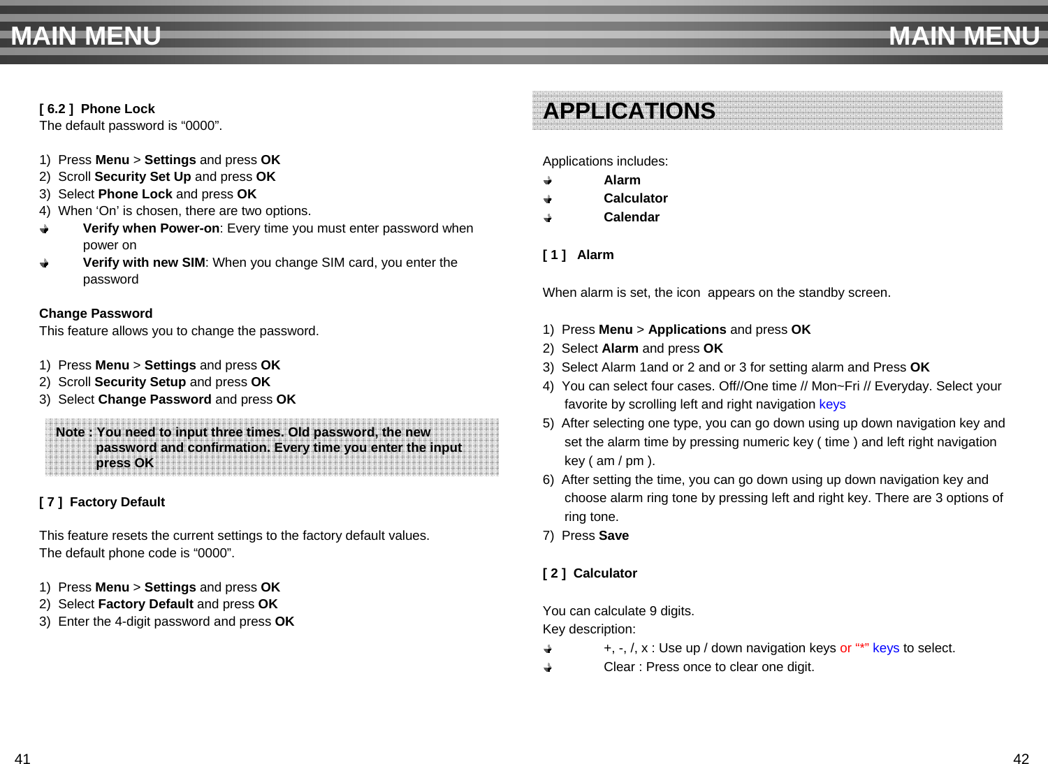 [ 6.2 ]  Phone LockThe default password is “0000”.1)  Press Menu &gt; Settings and press OK2)  Scroll Security Set Up and press OK3)  Select Phone Lock and press OK4)  When ‘On’ is chosen, there are two options. Verify when Power-on: Every time you must enter password whenpower onVerify with new SIM: When you change SIM card, you enter thepasswordChange PasswordThis feature allows you to change the password.1)  Press Menu &gt; Settings and press OK2)  Scroll Security Setup and press OK3)  Select Change Password and press OK[ 7 ]  Factory DefaultThis feature resets the current settings to the factory default values. The default phone code is “0000”.1)  Press Menu &gt; Settings and press OK2)  Select Factory Default and press OK3)  Enter the 4-digit password and press OKMAIN MENU MAIN MENUNote : You need to input three times. Old password, the new password and confirmation. Every time you enter the input  press OKApplications includes:AlarmCalculatorCalendar[ 1 ]   AlarmWhen alarm is set, the icon appears on the standby screen.1)  Press Menu &gt; Applications and press OK2)  Select Alarm and press OK3)  Select Alarm 1and or 2 and or 3 for setting alarm and Press OK4)  You can select four cases. Off//One time // Mon~Fri // Everyday. Select your favorite by scrolling left and right navigation keys5)  After selecting one type, you can go down using up down navigation key and set the alarm time by pressing numeric key ( time ) and left right navigationkey ( am / pm ). 6)  After setting the time, you can go down using up down navigation key and choose alarm ring tone by pressing left and right key. There are 3 options of ring tone.7)  Press Save[ 2 ]  CalculatorYou can calculate 9 digits.Key description:+, -, /, x : Use up / down navigation keys or “*” keys to select.Clear : Press once to clear one digit.APPLICATIONS41 42