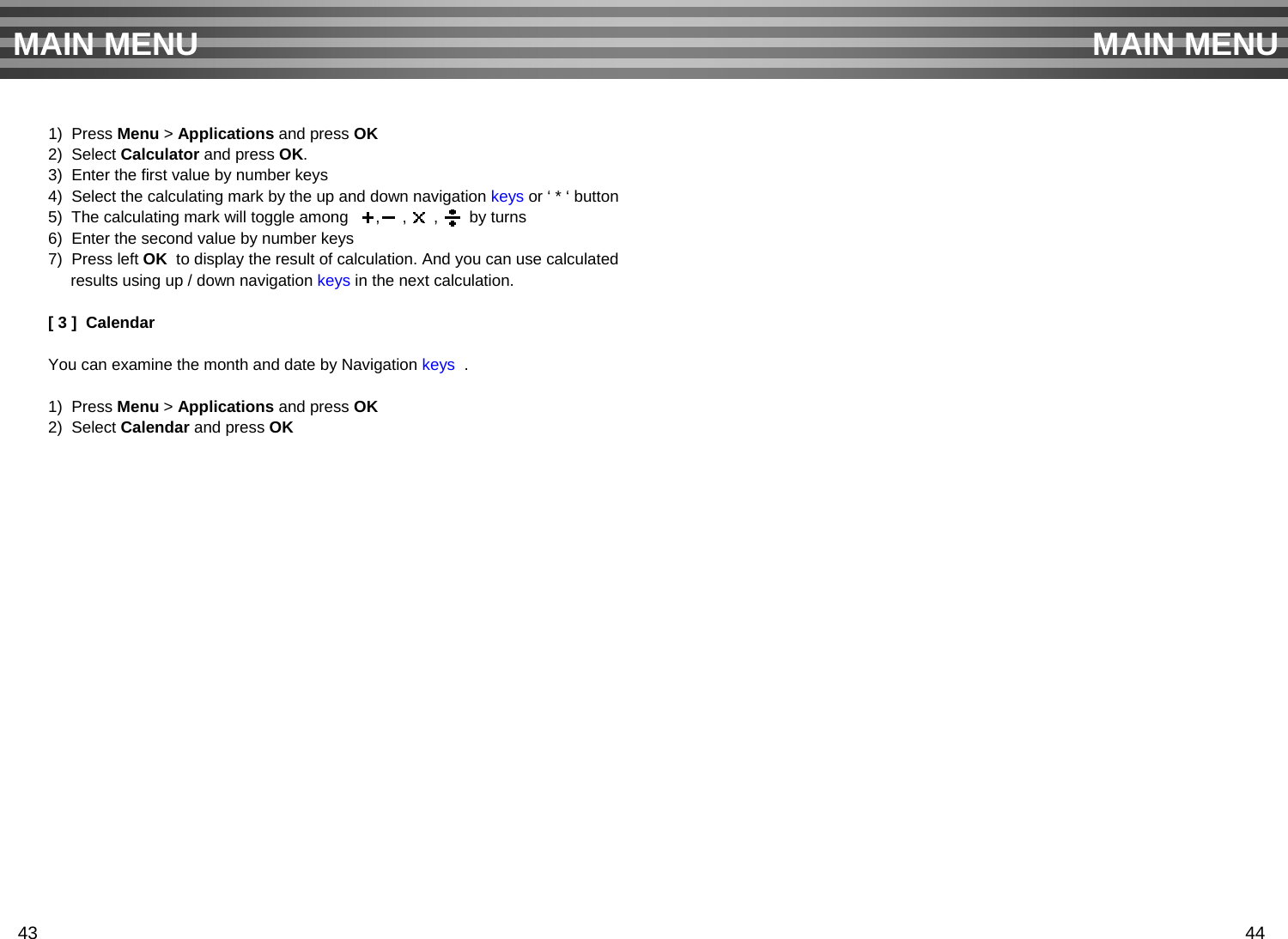 1)  Press Menu &gt; Applications and press OK2)  Select Calculator and press OK.3)  Enter the first value by number keys4)  Select the calculating mark by the up and down navigation keys or ‘ * ‘ button 5)  The calculating mark will toggle among      ,     ,      ,   by turns6)  Enter the second value by number keys7)  Press left OK to display the result of calculation. And you can use calculated results using up / down navigation keys in the next calculation.[ 3 ]  CalendarYou can examine the month and date by Navigation keys .1)  Press Menu &gt; Applications and press OK2)  Select Calendar and press OKMAIN MENU MAIN MENU43 44