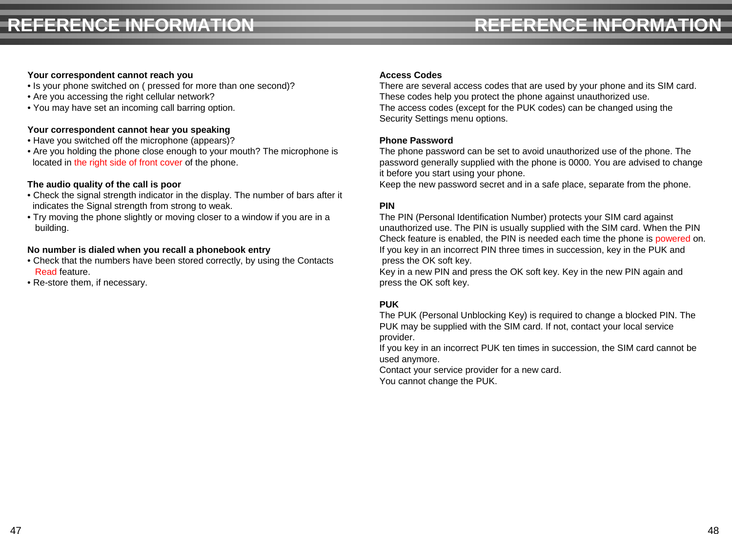 Your correspondent cannot reach you• Is your phone switched on ( pressed for more than one second)?• Are you accessing the right cellular network?• You may have set an incoming call barring option. Your correspondent cannot hear you speaking• Have you switched off the microphone (appears)?• Are you holding the phone close enough to your mouth? The microphone islocated in the right side of front cover of the phone.The audio quality of the call is poor• Check the signal strength indicator in the display. The number of bars after it indicates the Signal strength from strong to weak.• Try moving the phone slightly or moving closer to a window if you are in abuilding.No number is dialed when you recall a phonebook entry• Check that the numbers have been stored correctly, by using the ContactsRead feature.• Re-store them, if necessary.Access CodesThere are several access codes that are used by your phone and its SIM card. These codes help you protect the phone against unauthorized use.The access codes (except for the PUK codes) can be changed using the Security Settings menu options.Phone PasswordThe phone password can be set to avoid unauthorized use of the phone. The password generally supplied with the phone is 0000. You are advised to changeit before you start using your phone.Keep the new password secret and in a safe place, separate from the phone.PINThe PIN (Personal Identification Number) protects your SIM card against unauthorized use. The PIN is usually supplied with the SIM card. When the PINCheck feature is enabled, the PIN is needed each time the phone is powered on.If you key in an incorrect PIN three times in succession, key in the PUK andpress the OK soft key. Key in a new PIN and press the OK soft key. Key in the new PIN again and press the OK soft key.PUKThe PUK (Personal Unblocking Key) is required to change a blocked PIN. The PUK may be supplied with the SIM card. If not, contact your local service provider.If you key in an incorrect PUK ten times in succession, the SIM card cannot be used anymore.Contact your service provider for a new card. You cannot change the PUK. REFERENCE INFORMATION REFERENCE INFORMATION47 48
