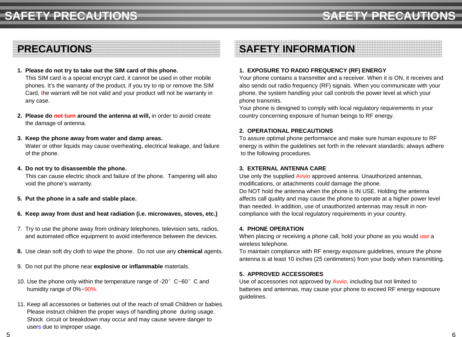 1.  Please do not try to take out the SIM card of this phone. This SIM card is a special encrypt card, it cannot be used in other mobilephones. It’s the warranty of the product, if you try to rip or remove the SIMCard, the warrant will be not valid and your product will not be warranty inany case.2.  Please do not turn around the antenna at will, in order to avoid createthe damage of antenna.3.  Keep the phone away from water and damp areas.Water or other liquids may cause overheating, electrical leakage, and failureof the phone. 4.  Do not try to disassemble the phone.  This can cause electric shock and failure of the phone.  Tampering will alsovoid the phone’s warranty.5.  Put the phone in a safe and stable place.6.  Keep away from dust and heat radiation (i.e. microwaves, stoves, etc.)7.  Try to use the phone away from ordinary telephones, television sets, radios, and automated office equipment to avoid interference between the devices.8.  Use clean soft dry cloth to wipe the phone.  Do not use any chemical agents.9.  Do not put the phone near explosive or inflammable materials.10. Use the phone only within the temperature range of -20°C~60°C and humidity range of 0%~90%.11. Keep all accessories or batteries out of the reach of small Children or babies. Please instruct children the proper ways of handling phone during usage.Shock  circuit or breakdown may occur and may cause severe danger to usersdue to improper usage.SAFETY PRECAUTIONS SAFETY PRECAUTIONSPRECAUTIONS1.  EXPOSURE TO RADIO FREQUENCY (RF) ENERGYYour phone contains a transmitter and a receiver. When it is ON, it receives andalso sends out radio frequency (RF) signals. When you communicate with yourphone, the system handling your call controls the power level at which yourphone transmits.Your phone is designed to comply with local regulatory requirements in yourcountry concerning exposure of human beings to RF energy.2.  OPERATIONAL PRECAUTIONSTo assure optimal phone performance and make sure human exposure to RF energy is within the guidelines set forth in the relevant standards; always adhereto the following procedures.3.  EXTERNAL ANTENNA CAREUse only the supplied Avvio approved antenna. Unauthorized antennas, modifications, or attachments could damage the phone.Do NOT hold the antenna when the phone is IN USE. Holding the antennaaffects call quality and may cause the phone to operate at a higher power levelthan needed. In addition, use of unauthorized antennas may result in non-compliance with the local regulatory requirements in your country.4.  PHONE OPERATIONWhen placing or receiving a phone call, hold your phone as you would use a wireless telephone.To maintain compliance with RF energy exposure guidelines, ensure the phoneantenna is at least 10 inches (25 centimeters) from your body when transmitting.5.  APPROVED ACCESSORIESUse of accessories not approved by Avvio, including but not limited tobatteries and antennas, may cause your phone to exceed RF energy exposure guidelines.SAFETY INFORMATION5 6