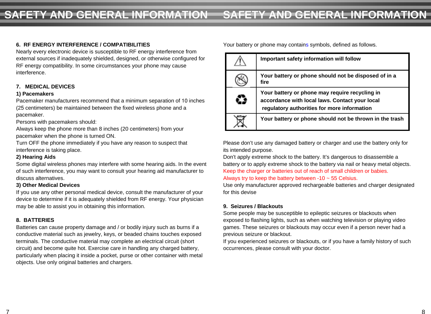 Your battery or phone may containssymbols, defined as follows.Please don’t use any damaged battery or charger and use the battery only for its intended purpose.Don’t apply extreme shock to the battery. It’s dangerous to disassemble a battery or to apply extreme shock to the battery via nail or heavy metal objects.Keep the charger or batteries out of reach of small children or babies. Always try to keep the battery between -10 ~ 55 Celsius.Use only manufacturer approved rechargeable batteries and charger designated for this devise9.  Seizures / BlackoutsSome people may be susceptible to epileptic seizures or blackouts whenexposed to flashing lights, such as when watching television or playing videogames. These seizures or blackouts may occur even if a person never had aprevious seizure or blackout.If you experienced seizures or blackouts, or if you have a family history of suchoccurrences, please consult with your doctor.6.  RF ENERGY INTERFERENCE / COMPATIBILITIESNearly every electronic device is susceptible to RF energy interference fromexternal sources if inadequately shielded, designed, or otherwise configured forRF energy compatibility. In some circumstances your phone may causeinterference.7.   MEDICAL DEVICES1) PacemakersPacemaker manufacturers recommend that a minimum separation of 10 inches (25 centimeters) be maintained between the fixed wireless phone and a pacemaker.Persons with pacemakers should:Always keep the phone more than 8 inches (20 centimeters) from yourpacemaker when the phone is turned ON.Turn OFF the phone immediately if you have any reason to suspect that interference is taking place.2) Hearing AidsSome digital wireless phones may interfere with some hearing aids. In the event of such interference, you may want to consult your hearing aid manufacturer to discuss alternatives.3) Other Medical DevicesIf you use any other personal medical device, consult the manufacturer of your device to determine if it is adequately shielded from RF energy. Your physicianmay be able to assist you in obtaining this information.8.  BATTERIESBatteries can cause property damage and / or bodily injury such as burns if aconductive material such as jewelry, keys, or beaded chains touches exposedterminals. The conductive material may complete an electrical circuit (short circuit) and become quite hot. Exercise care in handling any charged battery,particularly when placing it inside a pocket, purse or other container with metalobjects. Use only original batteries and chargers.SAFETY AND GENERAL INFORMATION SAFETY AND GENERAL INFORMATIONYour battery or phone should not be thrown in the trashYour battery or phone may require recycling in accordance with local laws. Contact your localregulatory authorities for more informationYour battery or phone should not be disposed of in a fireImportant safety information will follow7 8