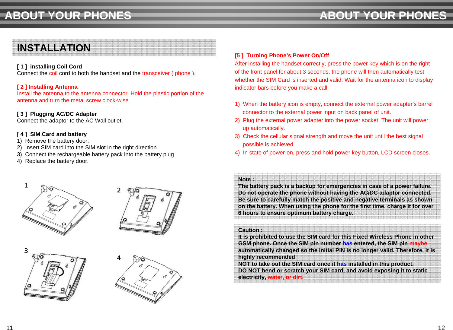 [ 1 ]  installing Coil CordConnect the coil cord to both the handset and the transceiver ( phone ).[ 2 ] Installing AntennaInstall the antenna to the antenna connector. Hold the plastic portion of the antenna and turn the metal screw clock-wise.[ 3 ]  Plugging AC/DC AdapterConnect the adaptor to the AC Wall outlet.[ 4 ]  SIM Card and battery1)  Remove the battery door.2)  Insert SIM card into the SIM slot in the right direction 3)  Connect the rechargeable battery pack into the battery plug 4)  Replace the battery door.[5 ]  Turning Phone’s Power On/OffAfter installing the handset correctly, press the power key which is on the right of the front panel for about 3 seconds, the phone will then automatically test whether the SIM Card is inserted and valid. Wait for the antenna icon to display indicator bars before you make a call. 1)  When the battery icon is empty, connect the external power adapter’s barrelconnector to the external power input on back panel of unit.2)  Plug the external power adapter into the power socket. The unit will powerup automatically.3)  Check the cellular signal strength and move the unit until the best signal possible is achieved.4)  In state of power-on, press and hold power key button, LCD screen closes.ABOUT YOUR PHONES ABOUT YOUR PHONESINSTALLATIONNote :The battery pack is a backup for emergencies in case of a power failure.Do not operate the phone without having the AC/DC adaptor connected.Be sure to carefully match the positive and negative terminals as shown on the battery. When using the phone for the first time, charge it for over 6 hours to ensure optimum battery charge.Caution :It is prohibited to use the SIM card for this Fixed Wireless Phone in otherGSM phone. Once the SIM pin number has entered, the SIM pin maybe automatically changed so the initial PIN is no longer valid. Therefore, it ishighly recommendedNOT to take out the SIM card once it has installed in this product.DO NOT bend or scratch your SIM card, and avoid exposing it to staticelectricity, water, or dirt. 1211 1243