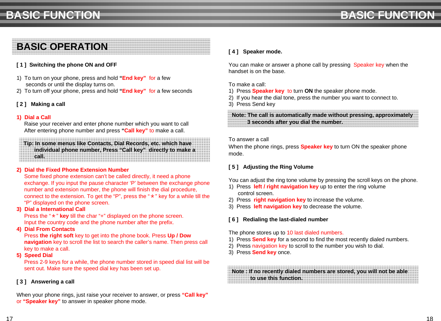 [ 1 ]  Switching the phone ON and OFF1)  To turn on your phone, press and hold “End key” for a few seconds or until the display turns on. 2)  To turn off your phone, press and hold “End key” for a few seconds[ 2 ]   Making a call1)  Dial a CallRaise your receiver and enter phone number which you want to callAfter entering phone number and press “Call key” to make a call.2)  Dial the Fixed Phone Extension NumberSome fixed phone extension can’t be called directly, it need a phone exchange. If you input the pause character ‘P’ between the exchange phonenumber and extension number, the phone will finish the dial procedure, connect to the extension. To get the “P”, press the “＊” key for a while till the “P” displayed on the phone screen. 3)  Dial a International Call Press the “＊”key till the char “+” displayed on the phone screen.Input the country code and the phone number after the prefix. 4) Dial From ContactsPress the right soft key to get into the phone book. Press Up / Dow navigation key to scroll the list to search the caller’s name. Then press call key to make a call.5) Speed DialPress 2-9 keys for a while, the phone number stored in speed dial list will besent out. Make sure the speed dial key has been set up.[ 3 ]   Answering a callWhen your phone rings, just raise your receiver to answer, or press “Call key”or “Speaker key” to answer in speaker phone mode.[ 4 ]   Speaker mode.You can make or answer a phone call by pressing  Speaker key when thehandset is on the base.To make a call:1)  Press Speaker key to turn ON the speaker phone mode.2)  If you hear the dial tone, press the number you want to connect to.3)  Press Send keyTo answer a callWhen the phone rings, press Speaker key to turn ON the speaker phonemode.[ 5 ]   Adjusting the Ring VolumeYou can adjust the ring tone volume by pressing the scroll keys on the phone.1)  Press  left / right navigation key up to enter the ring volumecontrol screen.2)  Press  right navigation key to increase the volume.3)  Press  left navigation key to decrease the volume.[ 6 ]   Redialing the last-dialed numberThe phone stores up to 10 last dialed numbers. 1)  Press Send key for a second to find the most recently dialed numbers.2)  Press navigation key to scroll to the number you wish to dial.3)  Press Send key once.BASIC FUNCTION BASIC FUNCTIONBASIC OPERATIONTip: In some menus like Contacts, Dial Records, etc. which haveindividual phone number, Press “Call key” directly to make a call.Note: The call is automatically made without pressing, approximately3 seconds after you dial the number.Note : If no recently dialed numbers are stored, you will not be ableto use this function.17 18